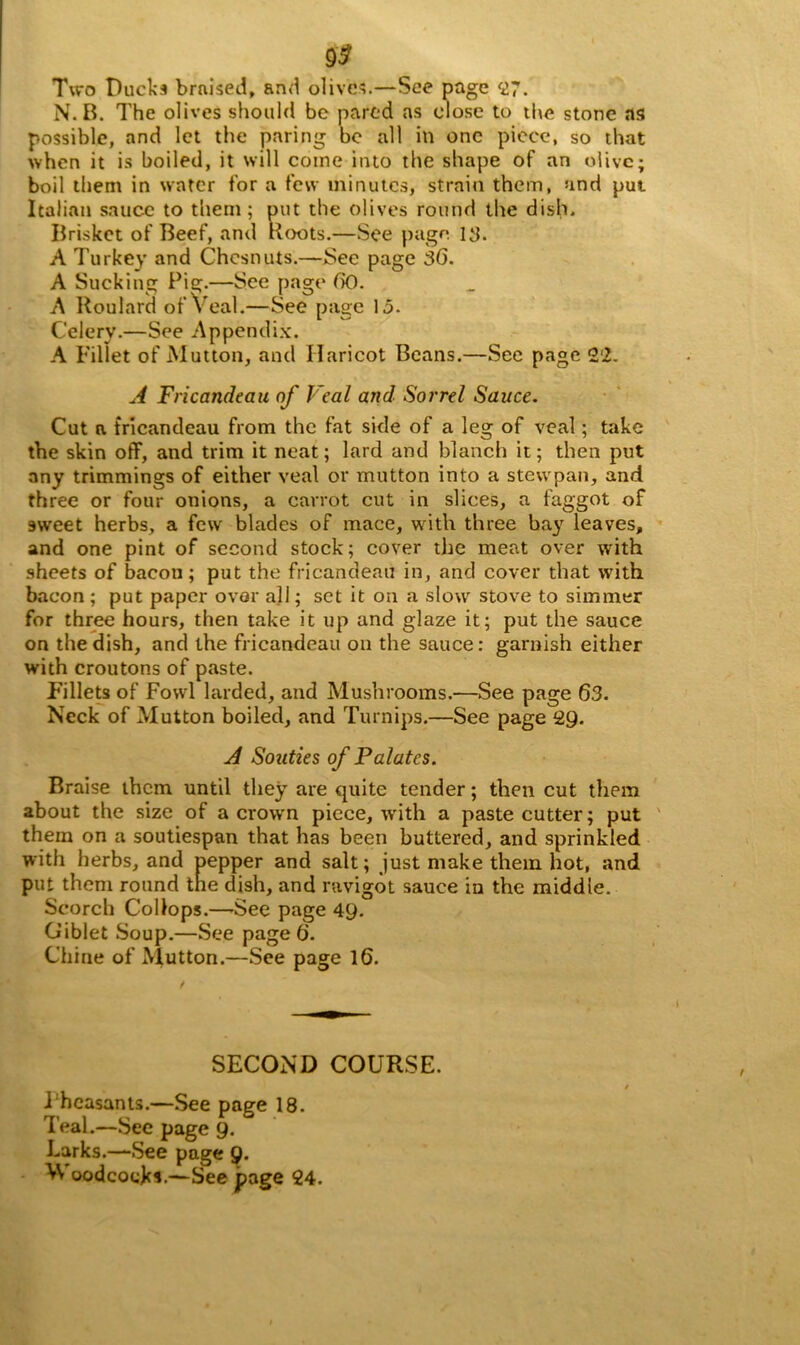 Two Ducks braised, and olives.—See page 27. N. B. The olives should be pared as close to the stone as possible, and let the paring be all in one piece, so that when it is boiled, it will come into the shape of an olive; boil them in water for a few minutes, strain them, and put Italian sauce to them; put the olives round the dish. Brisket of Beef, and Boots.—See page 13. A Turkey and Chcsnuts.—See page 36. A Sucking Big.—See page 60. A Roulnrd of Veal.—See page 15. Celery.—See Appendix. A Fillet of Mutton, and Haricot Beans.—See page 22. A Fricandeau of Veal and Sorrel Sauce. Cut a fricandeau from the fat side of a leg of veal; take the skin off, and trim it neat; lard and blanch it; then put any trimmings of either veal or mutton into a stewpan, and three or four onions, a carrot cut in slices, a faggot of sweet herbs, a few blades of mace, with three leaves, and one pint of second stock; cover the meat over with sheets of bacon; put the fricandeau in, and cover that with bacon ; put paper over all; set it on a slow stove to simmer for three hours, then take it up and glaze it; put the sauce on the dish, and the fricandeau on the sauce: garnish either with croutons of paste. Fillets of Fowl larded, and Mushrooms.—See page 63. Neck of Mutton boiled, and Turnips.—See page 29. A Souths of Palates. Braise them until they are cjuite tender; then cut them about the size of a crown piece, with a paste cutter; put them on a soutiespan that has been buttered, and sprinkled with herbs, and pepper and salt; just make them hot, and put them round tne dish, and ruvigot sauce iu the middle. Scorch Collops.—See page 49. Giblet Soup.—See page 6. Chine of Mutton.—See page 16. SECOND COURSE. I'hcasants.—See page 18. Teal.—See page 9. Larks.—See page 9. \\ oodcoek*.—See page 24.
