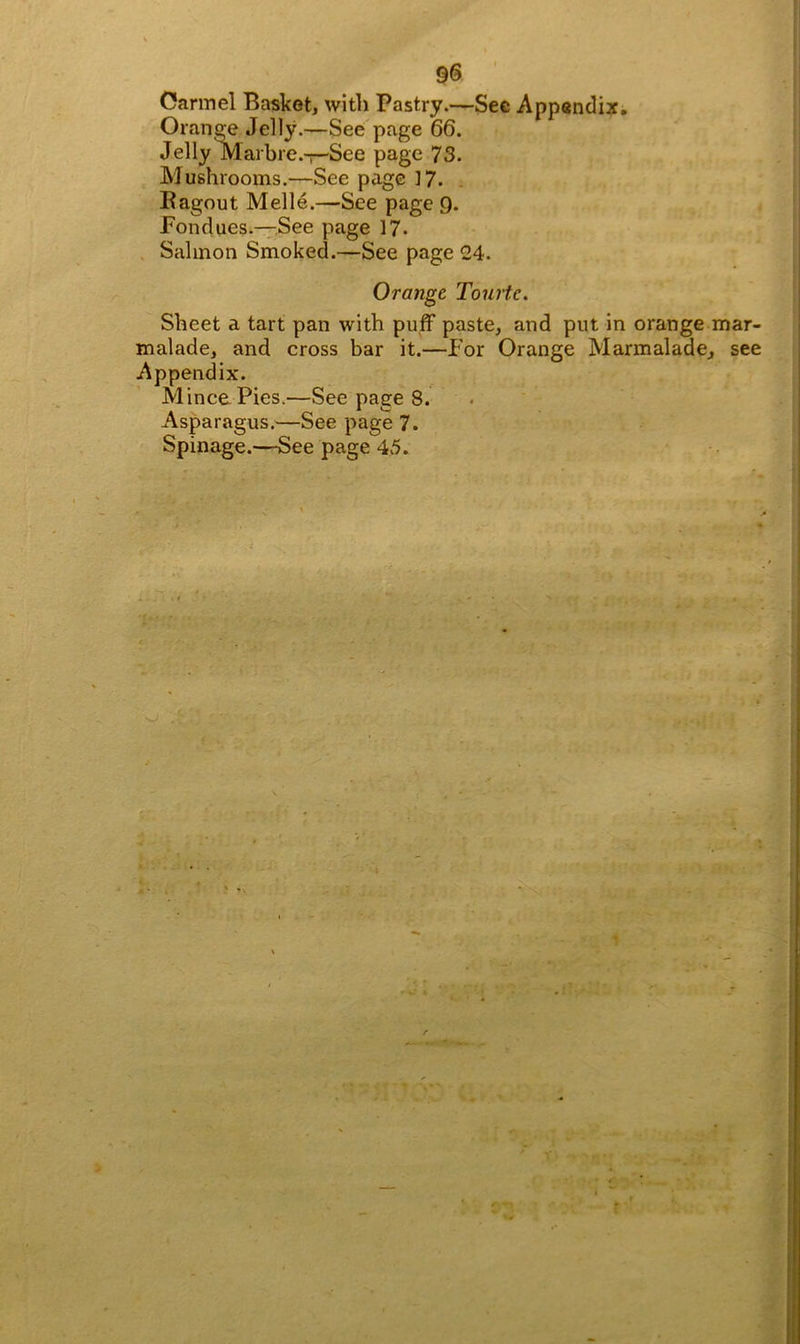 Oarmel Basket, with Pastry.—Sec Appendix. Orange Jelly.—See page 66. Jelly Marbre.-r-See page 73. Mushrooms.—See page 17. Ragout Melle.—See page 9. Pondues.—See page 17- Salmon Smoked.—See page 24. Orange Tourtc. Sheet a tart pan with puff paste, and put in orange mar- malade, and cross bar it.—For Orange Marmalade, see Appendix. Mince Pies.—See page 8. Asparagus.—See page 7.