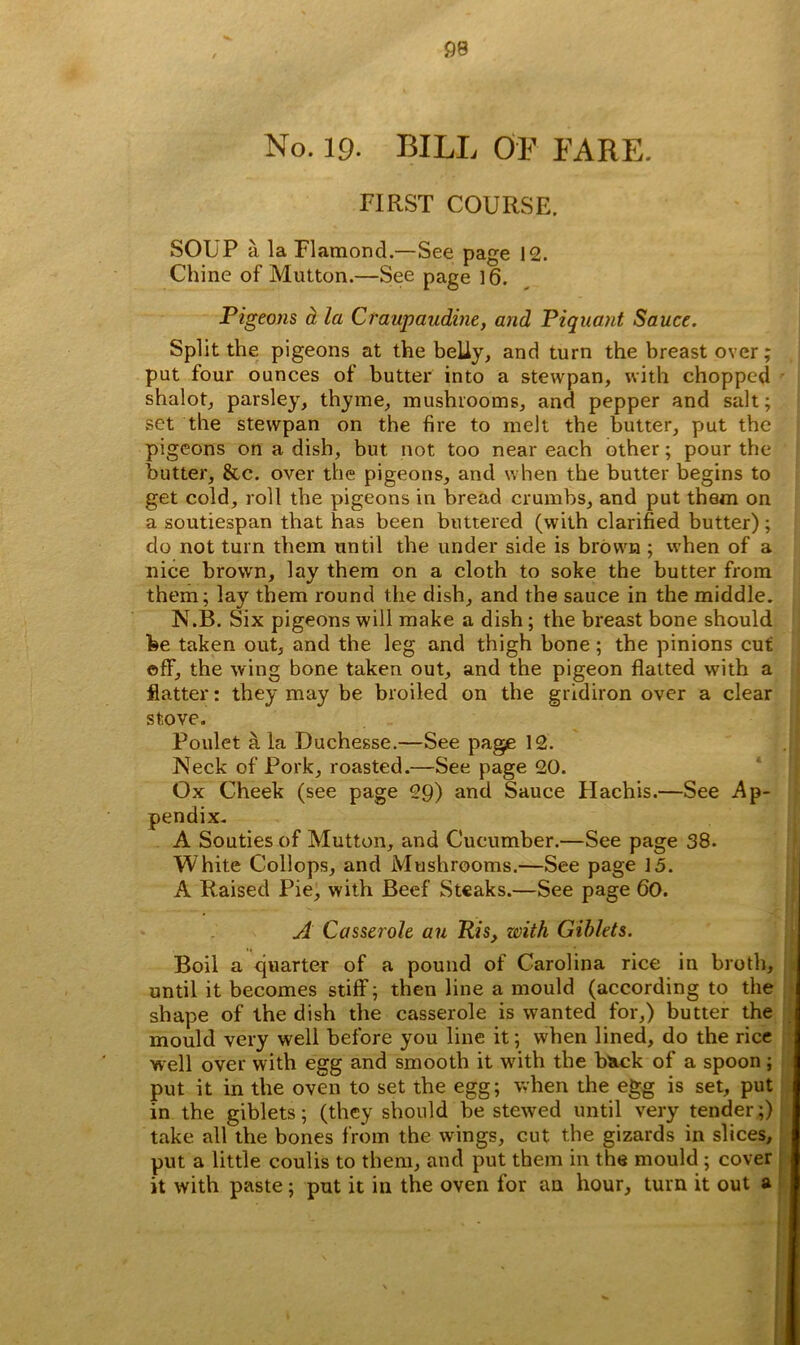 No. 19. BILL OF FARE. FIRST COURSE. SOUP a. la Flamond.—See page 12. Chine of Mutton.—See page 16. Pigeons a la Craupaudine, and Piquant Sauce. Split the pigeons at the belly, and turn the breast over; put four ounces of butter into a stcwpan, with chopped shalot, parsley, thyme, mushrooms, and pepper and salt; set the stewpan on the fire to melt the butter, put the pigeons on a dish, but not too near each other; pour the butter, &c. over the pigeons, and when the butter begins to get cold, roll the pigeons in bread crumbs, and put them on a soutiespan that has been buttered (with clarified butter); do not turn them until the under side is brown ; when of a nice brown, lay them on a cloth to soke the butter from them; lay them round the dish, and the sauce in the middle. N.B. Six pigeons will make a dish; the breast bone should he taken out, and the leg and thigh bone ; the pinions cut off, the wing bone taken out, and the pigeon flatted with a flatter: they may be broiled on the gridiron over a clear stove. Poulet a la Duchesse.—See page 12. Neck of Pork, roasted.—See page 20. Ox Cheek (see page 29) and Sauce Hachis.—See Ap- pendix. A Souties of Mutton, and Cucumber.—See page 38. White Collops, and Mushrooms.—See page 15. A Raised Pie, with Beef Steaks.—See page 60. A Casserole an Ris, with Giblets. Boil a quarter of a pound of Carolina rice in broth, until it becomes stiff; then line a mould (according to the shape of the dish the casserole is wanted for,) butter the mould very well before you line it; when lined, do the rice well over with egg and smooth it with the back of a spoon; put it in the oven to set the egg; when the egg is set, put in the giblets; (they should be stewed until very tender;) take all the bones from the wings, cut the gizards in slices, put a little coulis to them, and put them in the mould ; cover it with paste; put it in the oven for an hour, turn it out a
