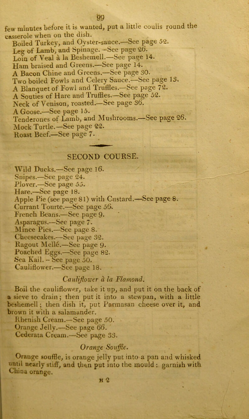 59 few minutes before it is wanted, put a little coulis round the casserole when on the dish. Boiled Turkey, and Oyster-sauce.—See page 52. Leg of Lamb, and Spinage. -See page 26'. Lorn of Veal a la Beshemell.—See page 14. Ham braised and Greens.—See page 14. A Bacon Chine and Greens.—See page 30. Two boiled Fowls and Celery Sauce.—See page 13. A Blanquet of Fowl and Truffles.—See page 72. A Souties of Hare and Truffles.—See page 52. Neck of Venison, roasted.—See page 36. A Goose.—See page 15. Tenderones of Lamb, and Mushrooms.—See page 26. Mock Turtle.—See page 22. Roast Beef.—See page 7 • SECOND COURSE. Wild Ducks.—See page 16. Snipes.—See page 24. Plover.—See page 55. Hare.—See page 18. Apple Pie (see page 81) with Custard.—See page 8. Currant Tourte.—See page 56. French Beans.—See page 9. Asparagus.—See page 7. Mince Pies.—See page 8. Cheesecakes.—See page o2. Ragout Melle.—See page 9. Poached Eggs.—See page 82. Sea Kail. — See page 50. Cauliflower.—See page 18. Cauliflower d la Flamond. Boil the cauliflower, take it up, and put it on the back of a sieve to drain; then put it into a stewpan, with a little beshemell; then dish it, put Parmasan cheese over it, and brown it with a salamander. Rhenish Cream.—See page 50. Orange Jelly.—See page 66. Cederata Cream.—See page 33. Orange Souffle. Orange souffle, is orange jelly put into a pan and whisked until nearly stiff, and then put into the mould : garnish with China orange. h 2