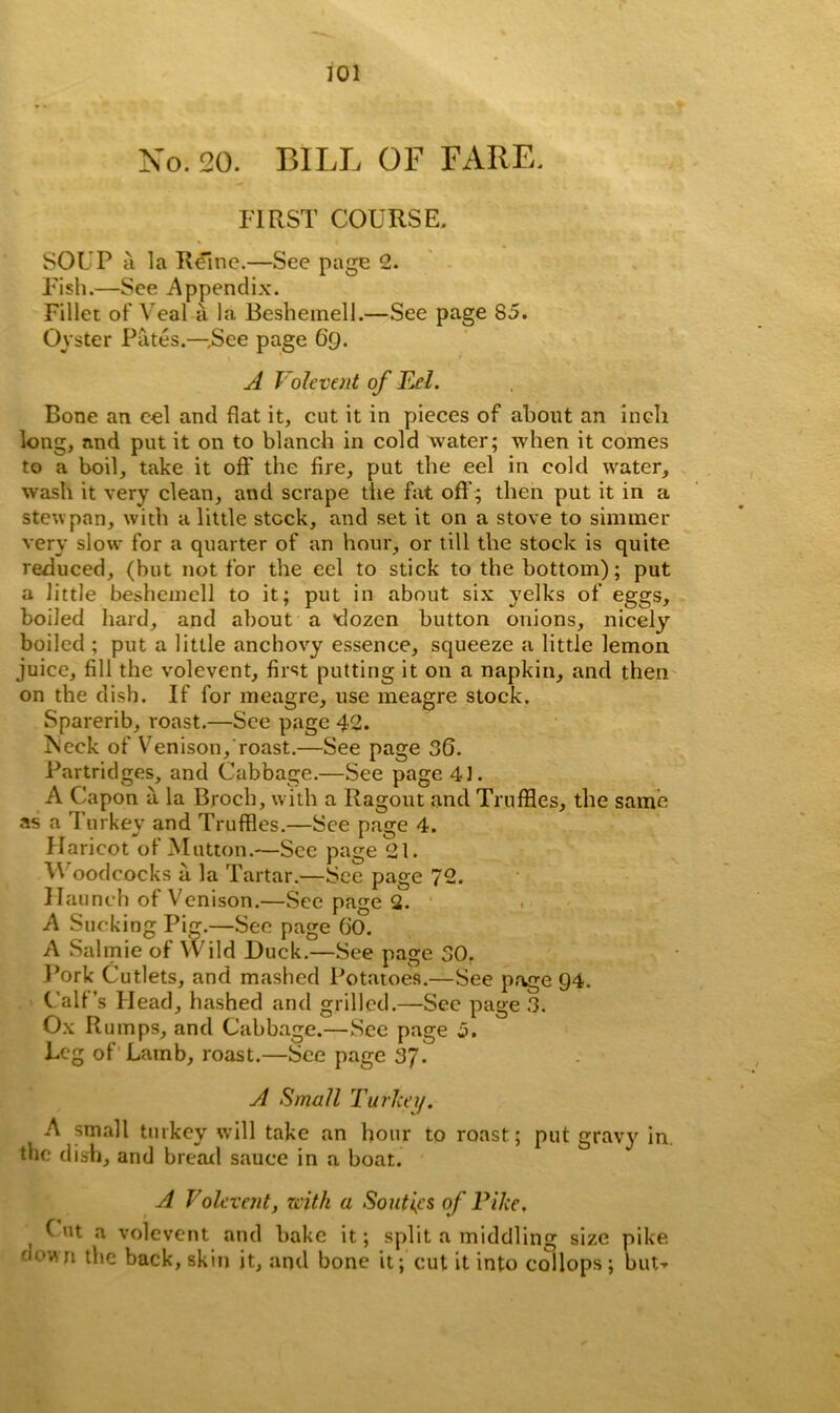 No. 20. BILL OF FARE. FIRST COURSE. SOUP a la Reine.—See page 2. Fish.—See Appendix. Fillet of Veal a la Beshemell.—See page 85. Oyster Pates.—.See page 69. A Vole vent of Eel. Bone an cel and flat it, cut it in pieces of about an inch long, and put it on to blanch in cold water; when it comes to a boil, take it off the fire, put the eel in cold water, wash it very clean, and scrape the fat off; then put it in a stew pan, with a little stock, and set it on a stove to simmer very slow for a quarter of an hour, or till the stock is quite reduced, (but not for the eel to stick to the bottom); put a little beshemell to it; put in about six yelks of eggs, boiled hard, and about a >dozen button onions, nicely boiled ; put a little anchovy essence, squeeze a little lemon juice, fill the volevent, first putting it on a napkin, and then on the dish. If for meagre, use meagre stock. Sparerib, roast.—See page 42. ?Seck of Venison, roast.—See page 36. Partridges, and Cabbage.—See page 41. A Capon a la Broch, with a Ragout and Truffles, the same as a 1'urkey and Truffles.—See page 4. Haricot of Mutton.—Sec page 21. M oodcocks a la Tartar.—See page 72. Haunch of Venison.—See page 2. A Sucking Pig.—Sec page 60. A Salmie of Wild Duck.—See page 30. Pork Cutlets, and mashed Potatoes.—See page 94. Calf’s Head, hashed and grilled.—See page 3. Ox R umps, and Cabbage.—See page 5. Leg of Lamb, roast.—See page 37. A Small Turkey. A small turkey will take an hour to roast; put gravy in. the dish, and bread sauce in a boat. A Volevent, with a Souths of Pike. Cut a volevent and bake it; split a middling size pike down the back, skin it, and bone it; cut it into collops ; but-