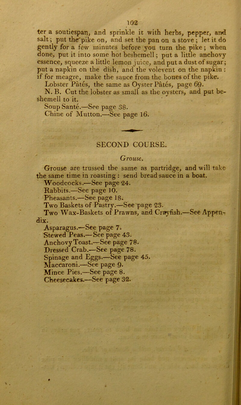 ter a soutiespart, and sprinkle it with herbs, pepper, and salt; put the'pike on, and set the pan on a stove ; let it do gently for a few minutes before you turn the pike; when done, put it into some hot beshemell; put a little anchovy essence, squeeze a little lemon juice, and put a dust of sugar; put a napkin on the dish, and the volevent on the napkin : if for meagre, make the sauce from the bones of the pike. Lobster Pates, the same as Oyster Pates, page 69- N. B. Cut the lobster as small as the oysters, and put be- shemell to it. Soup Sante.—See page 38. Chine of Mutton.—See page 16. . 'f . - - SECOND COURSE. Grouse. Grouse are trussed the same as partridge, and will take the same time in roasting : send bread sauce in a boat. Woodcocks.—See page 24. Rabbits.—See page JO. Pheasants.—See page 18. Two Baskets of Pastry.—See page 23. Two Wax-Baskets of Prawns, and Crayfish.—See Appen- dix. Asparagus.—See page 7. Stewed Peas.— See page 43. Anchovy Toast.—See page 78. Dressed Crab.—See page 78. Spinage and Eggs.—See page 45. Maccaroni.—See page 9. Mince Pies.—See page 8. Cheesecakes.—See page 32.