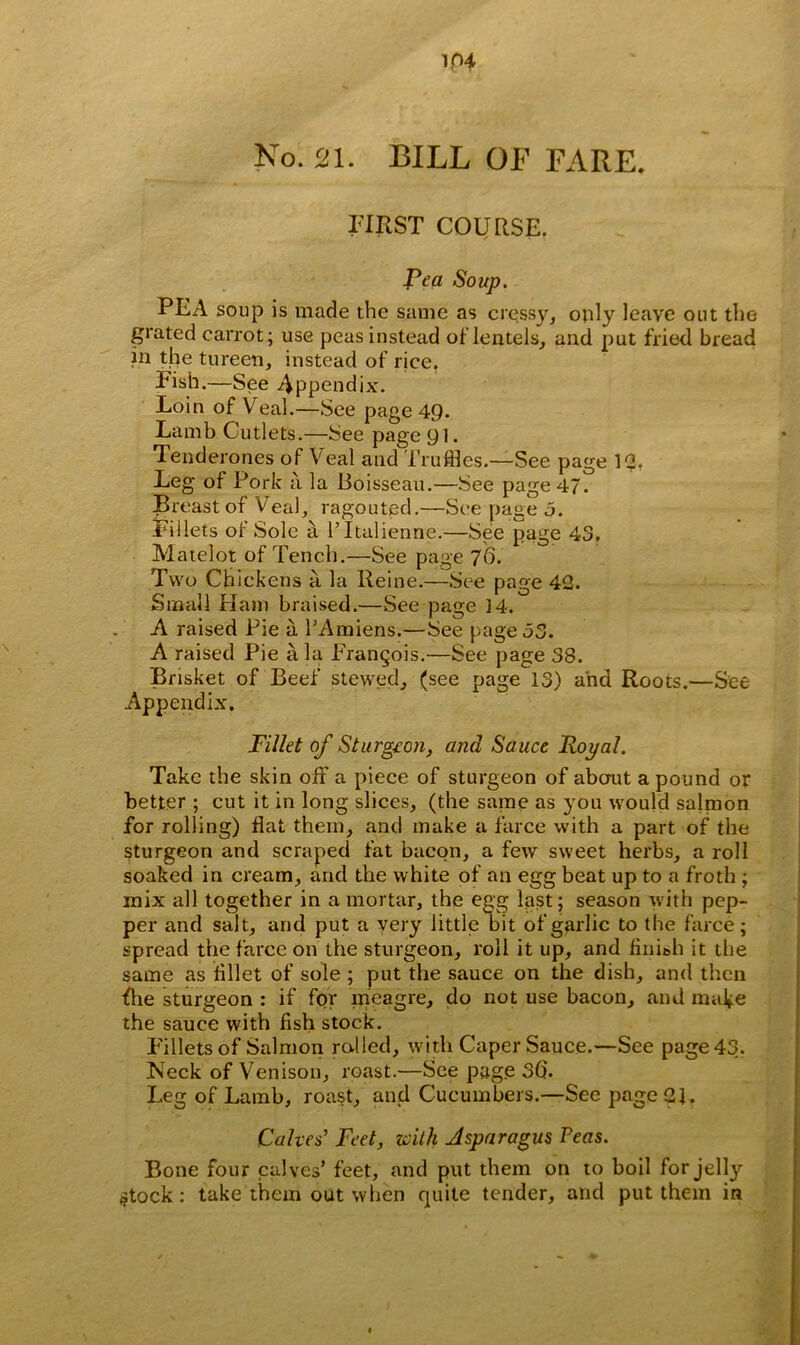 1P4 No. 21. BILL OF FARE. FIRST COURSE. Rea Soup. PEA soup is made the same as cressy, only leave out the grated carrot; use peas instead of lentels, and put fried bread in the tureen, instead of rjee. Fish.—See Appendix. Loin of Veal.—See page 49. Lamb Cutlets.—See page 91. Tenderones of Veal and Truffles.—See page 12, Leg of Pork a la Boisseau.—See page 47. Breast of Veal, ragouted.—See page 5. Fillets of Sole a l’ltalienne.—See page 43. Matelot of Tench.—See page 76. Two Chickens a la Reine.—See page 42. Small Ham braised.—See page 14. A raised Pie a l’Amiens.—See page 53. A raised Pie ala Frangois.—See page 38. Brisket of Beef stewed, (see page 13) and Roots.—See Appendix. Fillet of Sturgeon, and Sauce Royal. Take the skin off a piece of sturgeon of about a pound or better ; cut it in long slices, (the same as you would salmon for rolling) flat them, and make a farce with a part of the sturgeon and scraped fat bacon, a few sweet herbs, a roll soaked in cream, and the white of an egg beat up to a froth ; mix all together in a mortar, the egg last; season with pep- per and salt, and put a very little bit of garlic to the farce; spread the farce on the sturgeon, roll it up, and finish it the same as fillet of sole ; put the sauce on the dish, and then flie sturgeon : if for meagre, do not use bacon, and make the sauce with fish stock. Fillets of Salmon rolled, with Caper Sauce.—See page 43. Neck of Venison, roast.—See page 3d. Leg of Lamb, roast, and Cucumbers.—See page 21. Calves’ Feet, with Asparagus Peas. Bone four calves’ feet, and put them on to boil for jelly (Stock : take them out when quite tender, and put them in