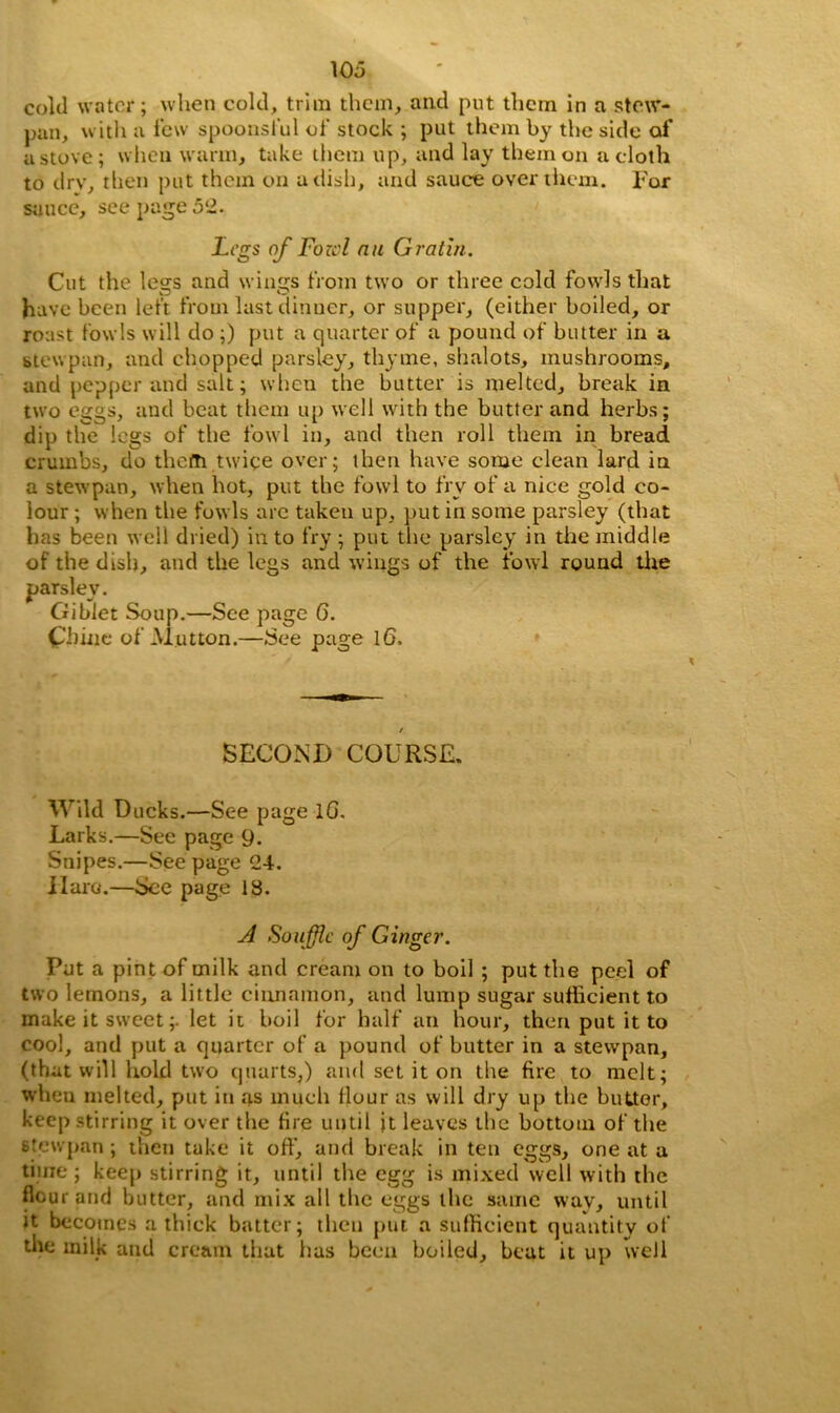 cold water; when cold, trim them, and put them in a stew- pan, with a few spoonsful of stock ; put them by the side of a stove; when warm, take them up, and lay them on a cloth to drv, then put them on a dish, and sauce over them, l'or sauce, see page 52. Legs of Fozcl an Gratin. Cut the legs and wings from two or three cold fowls that have been left from last dinner, or supper, (either boiled, or roast fowls will do ;) put a quarter of a pound of butter in a stewpan, and chopped parsley, thyme, shalots, mushrooms, and pepper and salt; when the butter is melted, break in two eggs, and beat them up well with the butter and herbs; dip the legs of the fowl in, and then roll them in bread crumbs, do therti twice over; then have some clean lard in a stewpan, when hot, put the fowl to fry of a nice gold co- lour ; when the fowls are taken up, put in some parsley (that has been well dried) in to fry ; put the parsley in the middle of the dish, and the legs and wings of the fowl round the parsley. Giblet Soup.—See page G. Chine of Mutton.—See page 16. SECOND COURSE. Wild Ducks.—See page lG. Larks.—See page 9. Snipes.—See page 24. Haro.—See page 13. A Souffle of Ginger. Put a pint of milk and cream on to boil ; put the peel of two lemons, a little cinnamon, and lump sugar sufficient to make it sweet;, let it boil for half an hour, then put it to cool, and put a quarter of a pound of butter in a stewpan, (that will hold two quarts,) and set it on the fire to melt; when melted, put in as much flour as will dry up the butter, keep stirring it over the fire until jt leaves the bottom of the stewpan ; then take it off, and break in ten eggs, one at a time ; keep stirring it, until the egg is mixed well with the flour and butter, and mix all the eggs the same way, until it becomes a thick batter; then put a sufficient quantity of the milk and cream that has been boiled, beat it up well