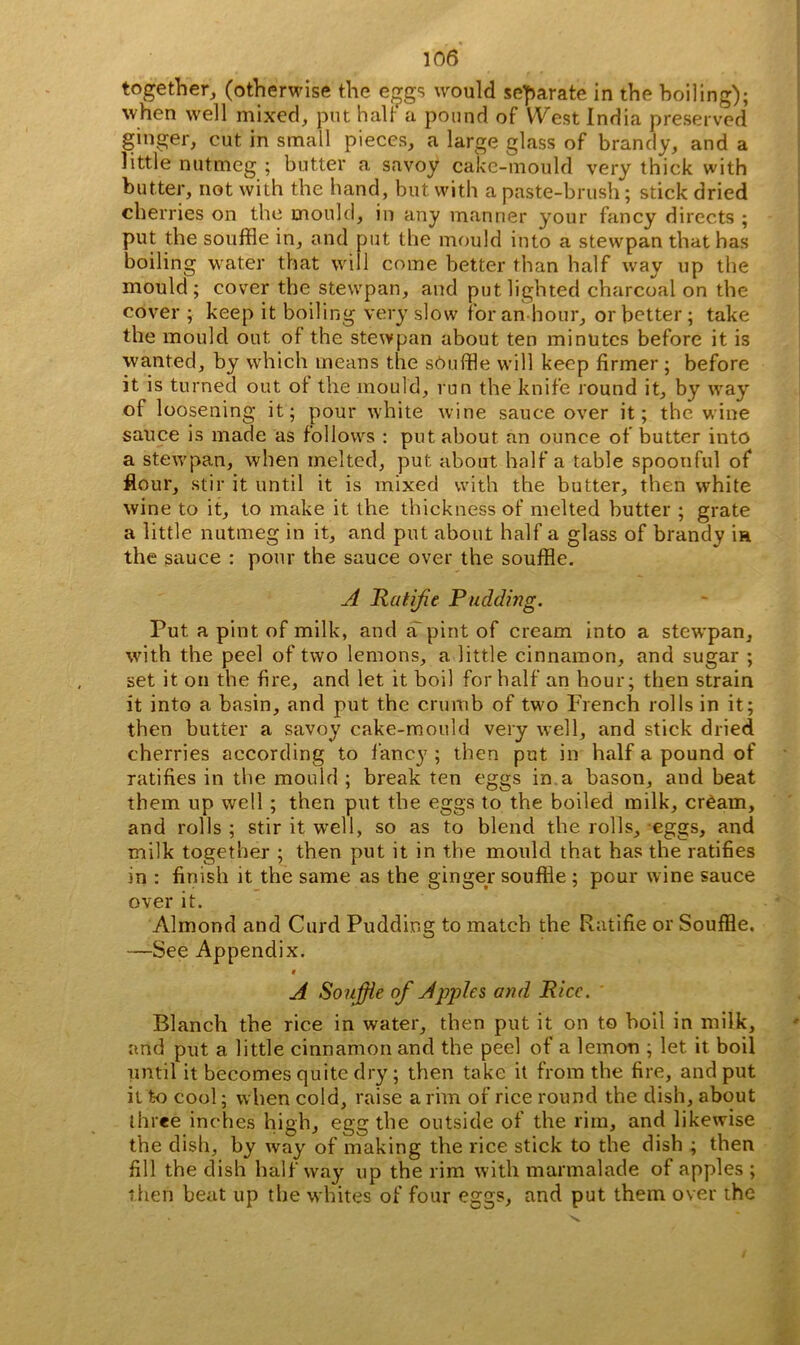 together, (otherwise the e^gs would separate in the boiling); when well mixed, put halt a pound of West India preserved ginger, cut in small pieces, a large glass of brandy, and a little nutmeg ; butter a savoy cake-mould very thick with butter, not with the hand, but with a paste-brush; stick dried cherries on the mould, in any manner your fancy directs ; put the souffle in, and put the mould into a stewpan that has boiling water that wi 1 come better than half way up the mould; cover the stewpan, and put lighted charcoal on the cover ; keep it boiling very slow for an hour, or better; take the mould out of the stewpan about ten minutes before it is wanted, by which means the sOuffle will keep firmer ; before it is turned out of the mould, run the knife round it, by way of loosening it; pour white wine sauce over it; the wine sauce is made as follows : put about an ounce of butter into a stewpan, when melted, put about half a table spoonful of flour, stir it until it is mixed with the butter, then white wine to it, to make it the thickness of melted butter ; grate a little nutmeg in it, and put about half a glass of brandy ift the sauce : pour the sauce over the souffle. A Ratifie Pudding. Put a pint of milk, and aT pint of cream into a stewpan, with the peel of two lemons, a little cinnamon, and sugar ; set it on the fire, and let it boil for half an hour; then strain it into a basin, and put the crumb of two French rolls in it; then butter a savoy cake-mould very well, and stick dried cherries according to fancy ; then put in half a pound of ratifies in the mould ; break ten eggs in a bason, and beat them up well ; then put the eggs to the boiled milk, cream, and rolls ; stir it well, so as to blend the rolls, eggs, and milk together ; then put it in the mould that has the ratifies in : finish it the same as the ginger souffle ; pour wine sauce over it. Almond and Curd Pudding to match the Ratifie or Souffle. —See Appendix. t A Souffle of Apples and Rice. Blanch the rice in water, then put it on to boil in milk, and put a little cinnamon and the peel of a lemon ; let it boil until it becomes quite dry ; then take it from the fire, and put it to cool; when cold, raise a rim of rice round the dish, about three inches high, egg the outside of the rim, and likewise the dish, by way of making the rice stick to the dish ; then fill the dish halfway up the rim with marmalade of apples ; then beat up the whites of four eggs, and put them over the