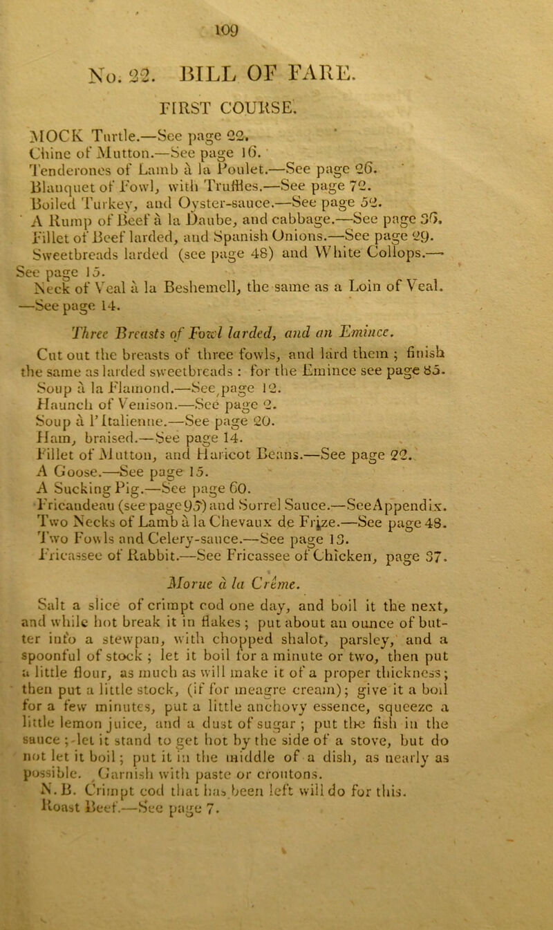 No. 132. BILL OF FARE. FIRST COURSE. MOCK Turtle.—See page 22, Chine of Mutton.—See page 16. Tenderones of Lamb a la Poulet.—See page ‘26. Blauquet of Fowl, with Truffles.—See page 72. Boiled Turkey, and Oyster-sauce.—See page 5‘2. A Rump of Beef a la Daube, and cabbage.—See page 36. Fillet of Beef larded, and Spanish Onions.—See page 29. Sweetbreads larded (see page 48) and White Coliops.—• See page 15. Neck of Veal a la Beshemcll, the same as a Loin of Veal. —See page 14. Three Breasts of Fozol larded, and an Emincc. Cut out the breasts of three fowls, and bird them ; finish the same as larded sweetbreads : for the Emince see page 85- Soup a la Flamond.—See page 12. Haunch of Venison.—See page 2. Soup a l’ltalienne.—See page 20. Ham, braised.—See page 14. Fillet of Mutton, and Haricot Beans.—See page 22. A Goose.—See page 15. A Sucking Pig.—See page 60. PTicandeau (see page 9o) and Sorrel Sauce.—See Appendix. Two Necks of Lamb a la Chevaux de Frj,ze.—See page 48. Two Fouls and Celery-sauce.—See page 13. Fricassee of Pcabbit.—See Fricassee of Chicken, page 37. t Morue a la Creme. Salt a slice of crimpt cod one day, and boil it the next, and while hot break it in flakes ; put about an ounce of but- ter into a stewpan, with chopped shalot, parsley, and a spoonful of stock ; let it boil for a minute or two, then put a little flour, as much as will make it of a proper thickness; then put a little stock, (if for meagre cream); give it a boil for a few minutes, put a little anchovy essence, squeeze a little lemon juice, and a dust of sugar ; put tire fish in the sauce ; let it stand to get hot by the side of a stove, but do not let it boil; put it in the middle of a dish, as nearly as possible. Garnish with paste or croutons. N.B. Crimpt cod that has.been left will do for this. Roast Beef.—See page 7.