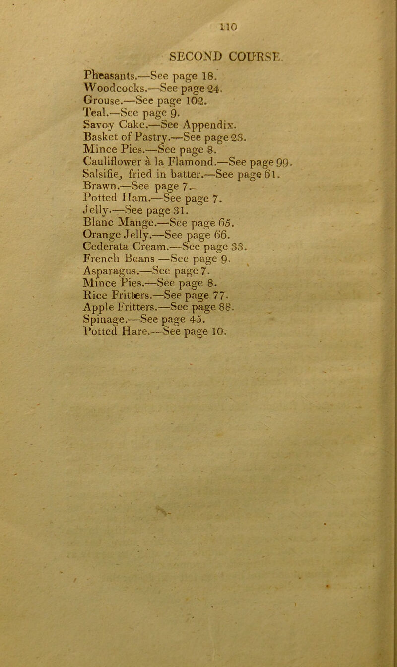SECOND COURSE Pheasants.—See page 18. Woodcocks.—See page 24. Grouse.—See page 102. Teal.—See page 9. Savoy Cake.—See Appendix. Basket of Pastry.—See page 23. Mince Pies.—See page 8. Cauliflower a la Flamond.—See page 99* Salsifie, fried in batter.—See page 61. Brawn.—See page 7 — Potted Ham.—See page 7. Jelly.—See page 31. Blanc Mange.—See page 65. Orange Jelly.—See page 66. Cederata Cream.—See page 33. French Beans.—See page 9« Asparagus.—See page 7. Mince Pies.—See page 8. Rice Fritters.—See page 77- Apple Fritters.—See page 88. Spinage.—See page 45.