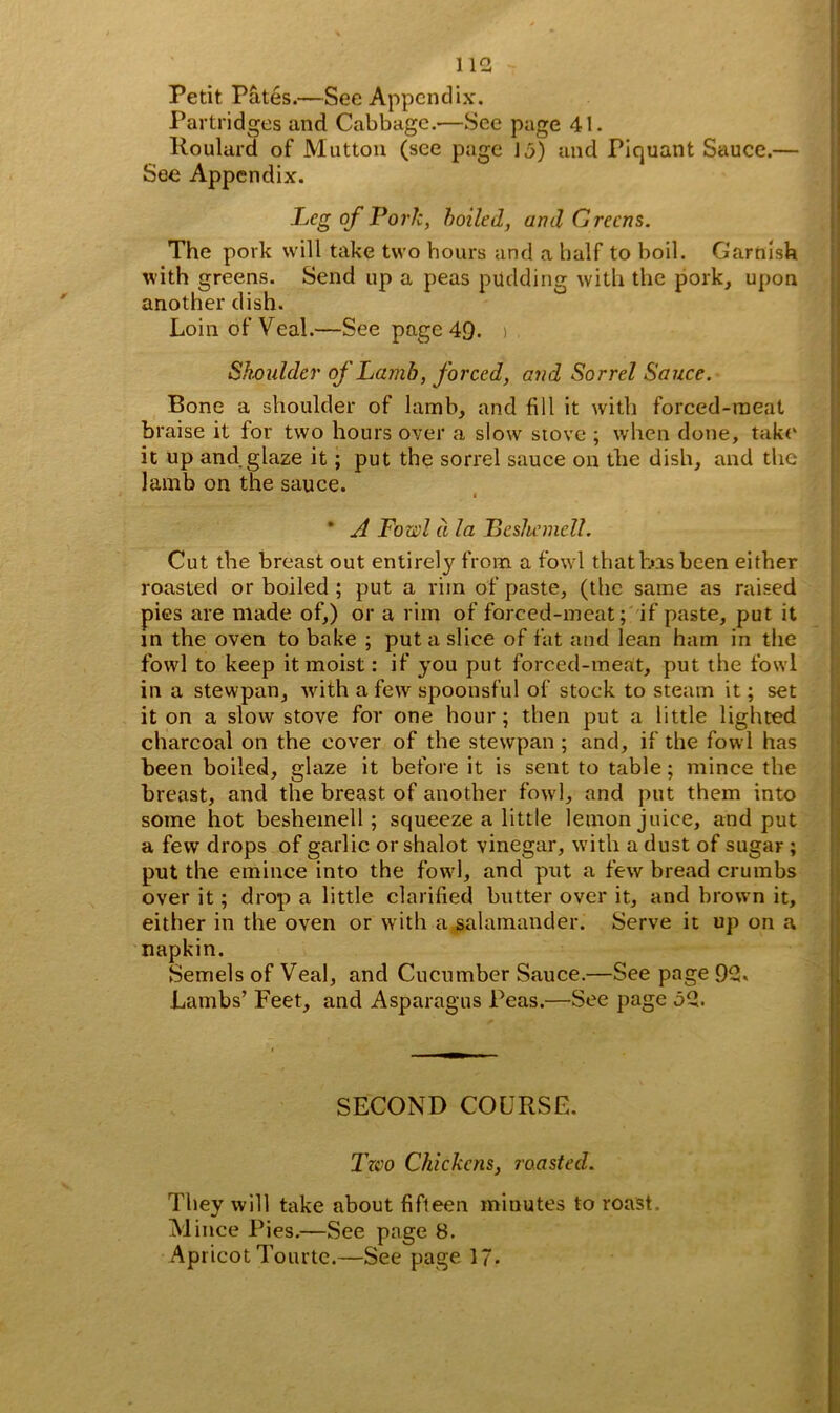 Petit Pates.—See Appendix. Partridges and Cabbage.'—See page 41. Roulard of Mutton (see page 15) and Piquant Sauce.— See Appendix. Leg of Pork, boiled, and Greens. The pork will take two hours and a half to boil. Garnish with greens. Send up a peas pudding with the pork, upon another dish. Loin of Veal.—See page 49. i Shoulder of Lamb, forced, and Sorrel Sauce. Bone a shoulder of lamb, and fill it with forced-meat braise it for two hours over a slow stove ; when done, take it up and glaze it; put the sorrel sauce on the dish, and the lamb on the sauce. t * A Fowl a la Beshemell. Cut the breast out entirely from a fowl that has been either roasted or boiled ; put a rim of paste, (the same as raised pies are made of,) or a rim of forced-meat; if paste, put it in the oven to bake ; put a slice of fat and lean ham in the fowl to keep it moist: if you put forced-meat, put the fowl in a stewpan, with a few spoonsful of stock to steam it; set it on a slow stove for one hour; then put a little lighted charcoal on the cover of the stewpan ; and, if the fowl has been boiled, glaze it before it is sent to table; mince the breast, and the breast of another fowl, and put them into some hot beshemell; squeeze a little lemon juice, and put a few drops of garlic or shalot vinegar, with a dust of sugar ; put the emince into the fowl, and put a few bread crumbs over it; drop a little clarified butter over it, and brown it, either in the oven or with a salamander. Serve it up on a napkin. Semels of Veal, and Cucumber Sauce.—See page 92. Lambs’ Feet, and Asparagus Peas.—See page 52. SECOND COURSE. Tzco Chickens, roasted. They will take about fifteen minutes to roast. Mince Pies.—See page 8. Apricot Tourte.—See page 17.