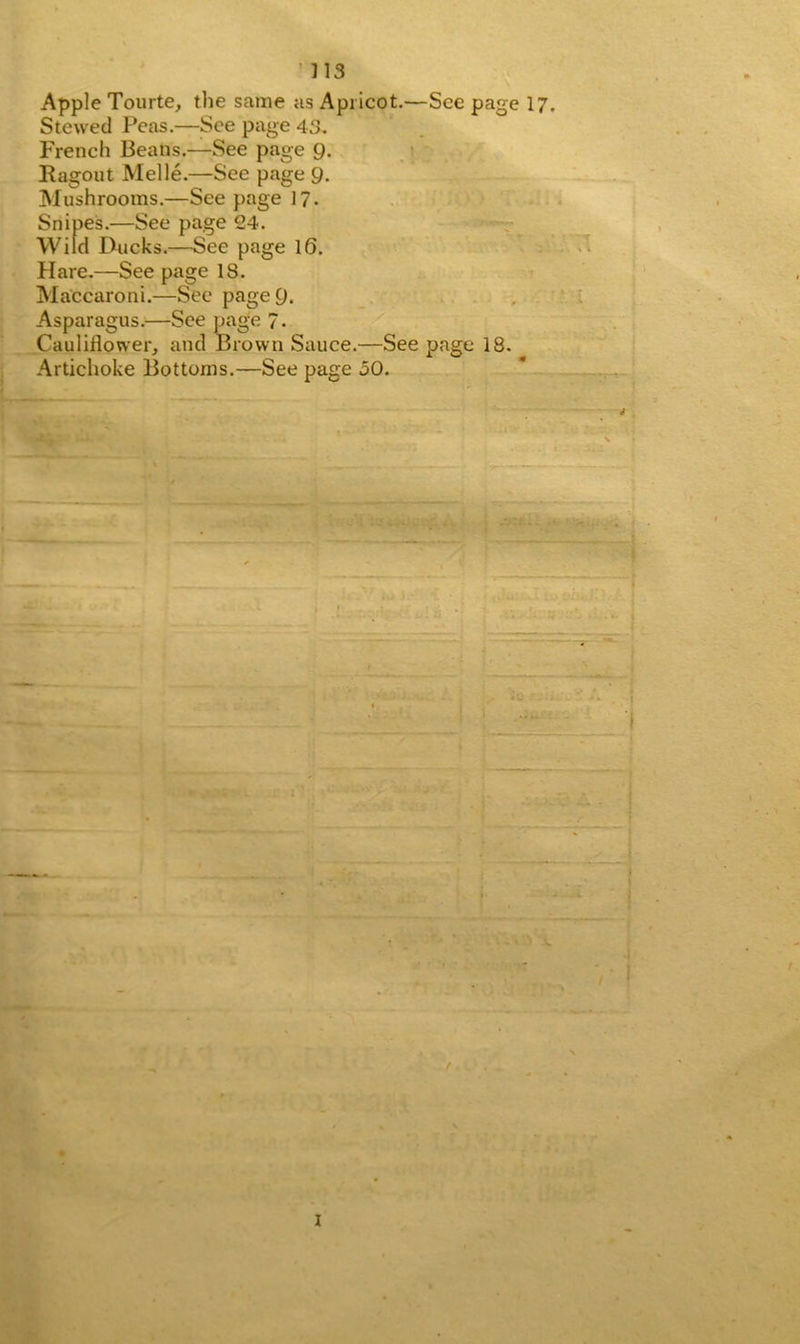 713 Apple Tourte, the same as Apricot.—See page 17. Stewed Peas.—See page 43. French Beans.—See page 9. Ragout Melle.—See page 9. Mushrooms.—See page 17. Snipes.—See page 24. Wild Ducks.—See page 16. Hare.—See page 18. Maccaroni.—See page 9. Asparagus.—See page 7- Cauliflower, and Brown Sauce.—See page 18. Artichoke Bottoms.—See page 50. *“——— - I X I