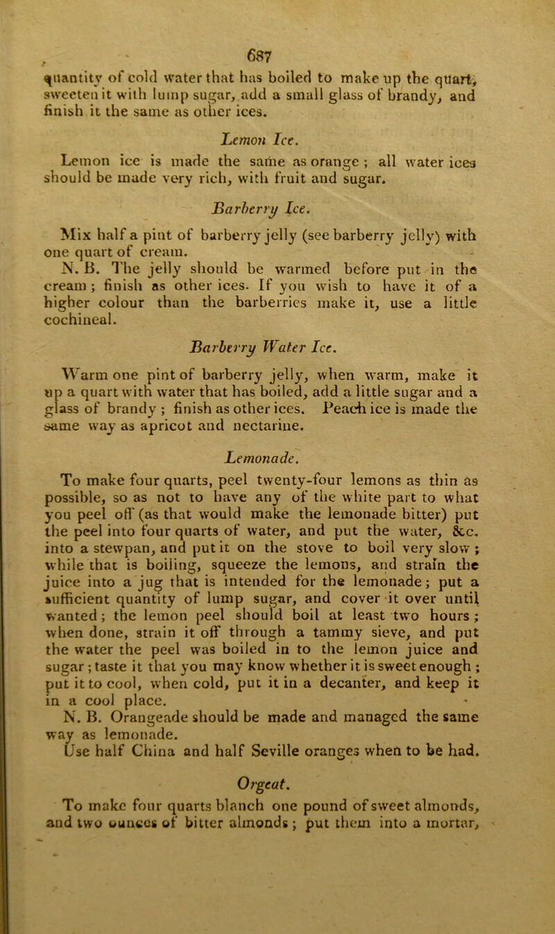 quantity of cold water that has boiled to makeup the quart, sweeten it with lump sugar, add a small glass of brandy, and finish it the same as other ices. Lemoji Ice. Lemon ice is made the same as orange ; all water ices should be made very rich, with fruit and sugar. Barberry Ice. Mix half a pint of barberry jelly (see barberry jelly) with one quart of cream. N. B. T he jelly should be warmed before put in the cream ; finish as other ices. If you wish to have it of a higher colour than the barberries make it, use a little cochineal. Barberry Water Ice. Warm one pint of barberry jelly, when warm, make it up a quart with water that has boiled, add a little sugar and a glass of brandy ; finish as other ices. Peach ice is made the same way as apricot and nectarine. Lemonade. To make four quarts, peel twenty-four lemons as thin as possible, so as not to have any of the white part to what you peel off (as that would make the lemonade bitter) put the peel into four quarts of water, and put the water, 8cc. into a stewpan, and put it on the stove to boil very slow ; while that is boiling, squeeze the lemons, and strain the juice into a jug that is intended for the lemonade; put a sufficient quantity of lump sugar, and cover it over until wanted; the lemon peel should boil at least two hours; when done, strain it off through a tammy sieve, and put the water the peel was boiled in to the lemon juice and sugar; taste it that you may know whether it is sweet enough ; put it to cool, when cold, put it in a decanter, and keep it in a cool place. N. B. Orangeade should be made and managed the same way as lemonade. Use half China and half Seville oranges when to be had. Orgeat. To make four quarts blanch one pound of sweet almonds, and two ounces of bitter almonds; put them into a mortar.