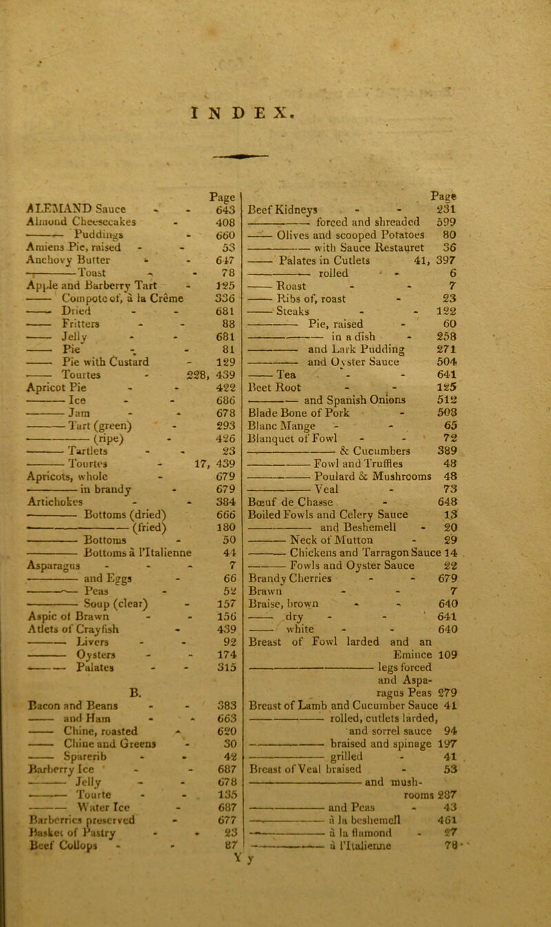 INDEX ALEMAND Sauce Almond Cheesecakes ■ — Puddings Aruieus Pie, raised Anchovy Butter » — Toast - Apple and Barberry Tart Compote of, a la Creme Dried Fritters Jelly Pie — Pie with Custard Apricot Pie Ice Jam Tart (green) (ripe) Tourtes Tartlets Tourtes Apricots, whole in brandy Artichokes Bottoms (dried) (fried) Asparagus Aspic ot Brawn Atlets of Crayfish Livers Oysters Palates Bottoms Bottoms a PItalienne and Eggs Peas Soup (clear) B. Bacon and Beans and Ham Chine, roasted Chine and Greens Sparerib Barberry Ice Jelly — —— Tourte Water Ice Barberries preserved Basket of Pastry Beef CoUops Page 643 408 660 33 617 78 125 336 681 88 681 81 129 228, 439 422 68 6 678 293 426 23 17, 439 679 679 384 666 180 50 44 7 66 52 157 156 439 92 174 315 383 663 620 30 42 687 678 135 687 677 23 87 Y Beef Kidneys forced and shreaded Olives and scooped Potatoes with Sauce Restauret Palates in Cutlets — rolled 41, Roast Pubs of, roast Steaks Pie, raised in a dish and Lark Pudding and U\ ster Sauce Page 231 599 80 36 397 6 7 23 122 60 258 271 504 641 125 512 503 65 72 389 48 48 73 648 13 20 Neck of Mutton - 29 Chickens and Tarragon Sauce 14 22 679 7 640 641 640 Tea Beet Root ■ and Spanish Onions Blade Bone of Pork Blanc Mange Blanquet of Fowl —h & Cucumbers Fowl and Truffles Poulard Sc Mushrooms Veal Bceuf de Chasse Boiled Fowls and Celery Sauce and Beshemell Fowls and Oyster Sauce Brandy Cherries Brawn Braise, brown dry white Breast of Fowl larded and an Emince 109 legs forced and Aspa- ragus Peas 279 Breast of Lamb and Cucumber Sauce 41 rolled, cutlets larded, and sorrel sauce 94 braised and spillage 197 grilled - 41 Breast of Veal braised - 53 and mush- rooms 287 and Peas - 43 —. a Ja beshemell 461 —— a la flumond - 27 — a lTtalienne 78 •