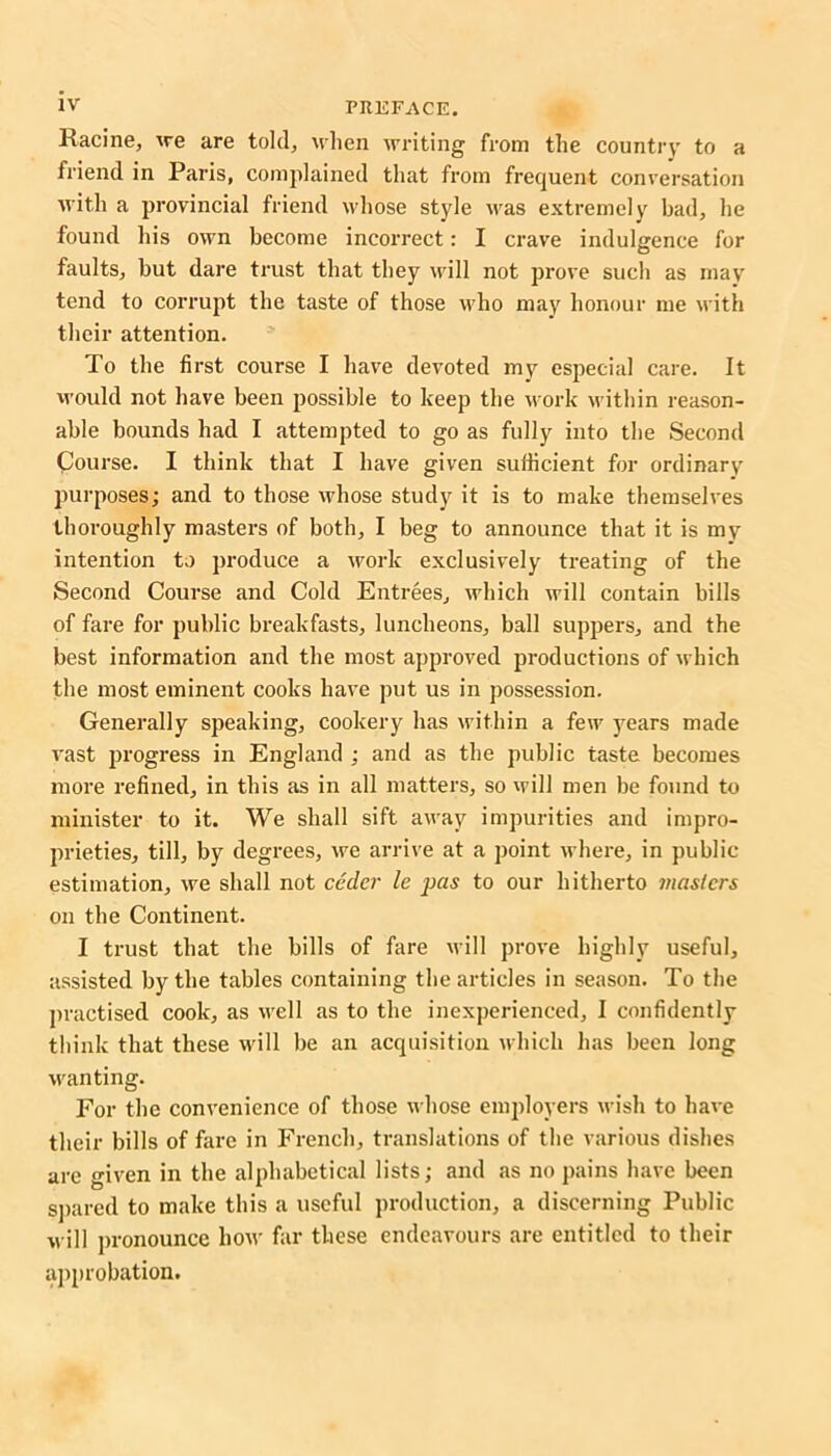 Racine, we are told, when writing from the country to a friend in Paris, complained that from frequent conversation with a provincial friend whose style was extremely bad, he found his own become incorrect: I crave indulgence for faults, but dare trust that they will not prove such as may tend to corrupt the taste of those who may honour me with their attention. To the first course I have devoted my especial care. It would not have been possible to keep tbe work within reason- able bounds had I attempted to go as fully into the Second Course. I think that I have given sufficient for ordinary purposes; and to those whose study it is to make themselves thoroughly masters of both, I beg to announce that it is my intention to produce a work exclusively treating of the Second Course and Cold Entrees, which will contain bills of fare for public breakfasts, luncheons, ball suppers, and the best information and the most approved productions of which the most eminent cooks have put us in possession. Generally speaking, cookery has within a few years made vast progress in England ; and as the public taste becomes more refined, in this as in all matters, so will men be found to minister to it. We shall sift away impurities and impro- prieties, till, by degrees, we arrive at a point where, in public estimation, we shall not ccdcr le pas to our hitherto masters on the Continent. I trust that the bills of fare will prove highly useful, assisted by the tables containing the articles in season. To the practised cook, as well as to the inexperienced, I confidently think that these will be an acquisition which has been long wanting. For the convenience of those whose employers wish to have their bills of fare in French, translations of the various dishes are given in the alphabetical lists; and as no pains have been spared to make this a useful production, a discerning Public will pronounce how far these endeavours are entitled to their approbation.