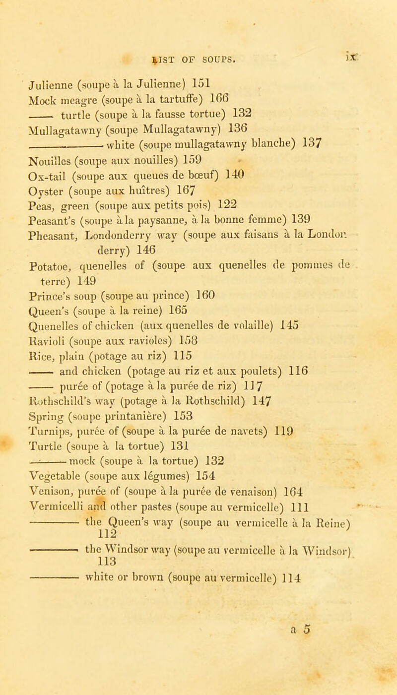 Julienne (soupe a la Julienne) 151 Mock meagre (soupe a la tartuffe) 166 turtle (soupe a la fausse tortue) 132 Mullagatawny (soupe Mullagatawny) 136 „ . white (soupe mullagatawny blanche) 137 Nouilles (soupe aux nouilles) 159 Ox-tail (soupe aux queues de boeuf) 140 Oyster (soupe aux huitres) 167 Peas, green (soupe aux petits pois) 122 Peasant’s (soupe ala paysanne, ala bonne femme) 139 Pheasant, Londonderry way (soupe aux faisans a la London derry) 146 Potatoe, quenelles of (soupe aux quenelles de pommes de terre) 149 Prince’s soup (soupe au prince) 160 Queen’s (soupe a la reine) 165 Quenelles of chicken (aux quenelles de volaille) 145 Ravioli (soupe aux ravioles) 158 Rice, plain (potage au riz) 115 and chicken (potage au riz et aux poulets) 116 puree of (potage a la puree de riz) 11 7 Rothschild’s way (potage a la Rothschild) 147 Spring (soupe printaniere) 153 Turnips, puree of (soupe a la puree de navets) 119 Turtle (soupe a la tortue) 131 — mock (soupe a la tortue) 132 Vegetable (soupe aux legumes) 154 Venison, puree of (soupe ala puree de venaison) 164 Vermicelli and other pastes (soupe au vermicelle) 111 the Queen’s way (soupe au vermicelle a la Reine) 112 the Windsor way (soupe au vermicelle a la Windsor) 113 white or brown (soupe au vermicelle) 114 a 5