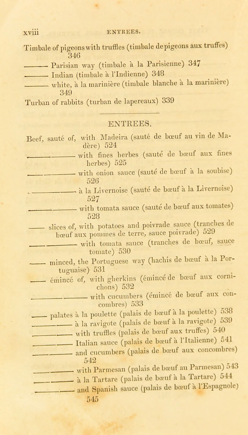 Timbale of pigeons with truffles (timbale de pigeons aux truffles) 346 Parisian way (timbale a la Parisienne) 347 . Indian (timbale a lTndienne) 348 white, a la mariniere (timbale blanche a la mariniere) 349 Turban of rabbits (turban de lapereaux) 339 ENTREES. Beef, saute of, with Madeira (saute de bceuf au vin de Ma- dere) 524 with fines herbes (saute de boeuf aux fines lierbes) 525 with onion sauce (saute de boeuf a la soubise) 526 u . a la Livernoise (saute de boeuf a la Livernoise) 527 with tomata sauce (saute de bceuf aux tomates) 528 slices of, with potatoes and poivrade sauce (tranches ue bceuf aux pommes de terre, sauce poivrade) 5-J with tomata sauce (tranches de boeuf, sauce tomate) 530 minced, the Portuguese way (hachis de bceuf a la Por- tuguaise) 531 emince of, with gherkins (emince de boeuf aux corm- chons) 532 with cucumbers (emince de boeuf aux cou- combres) 533 palates a la poulette (palais de bceuf a la poulette) 538 a la ravigote (palais de boeuf a la ravigote) 539 with truffles (palais de boeuf aux truffles) 540 Italian sauce (palais de boeuf a 1 Italienne) .<41 . and cucumbers (palais de boeuf aux concombres) 542 with Parmesan (palais de boeuf au Parmesan) .>43 'a la Tartare (palais de boeuf a la Tartare) 544 and Spanish sauce (palais de boeuf a l’Espagnole) 545