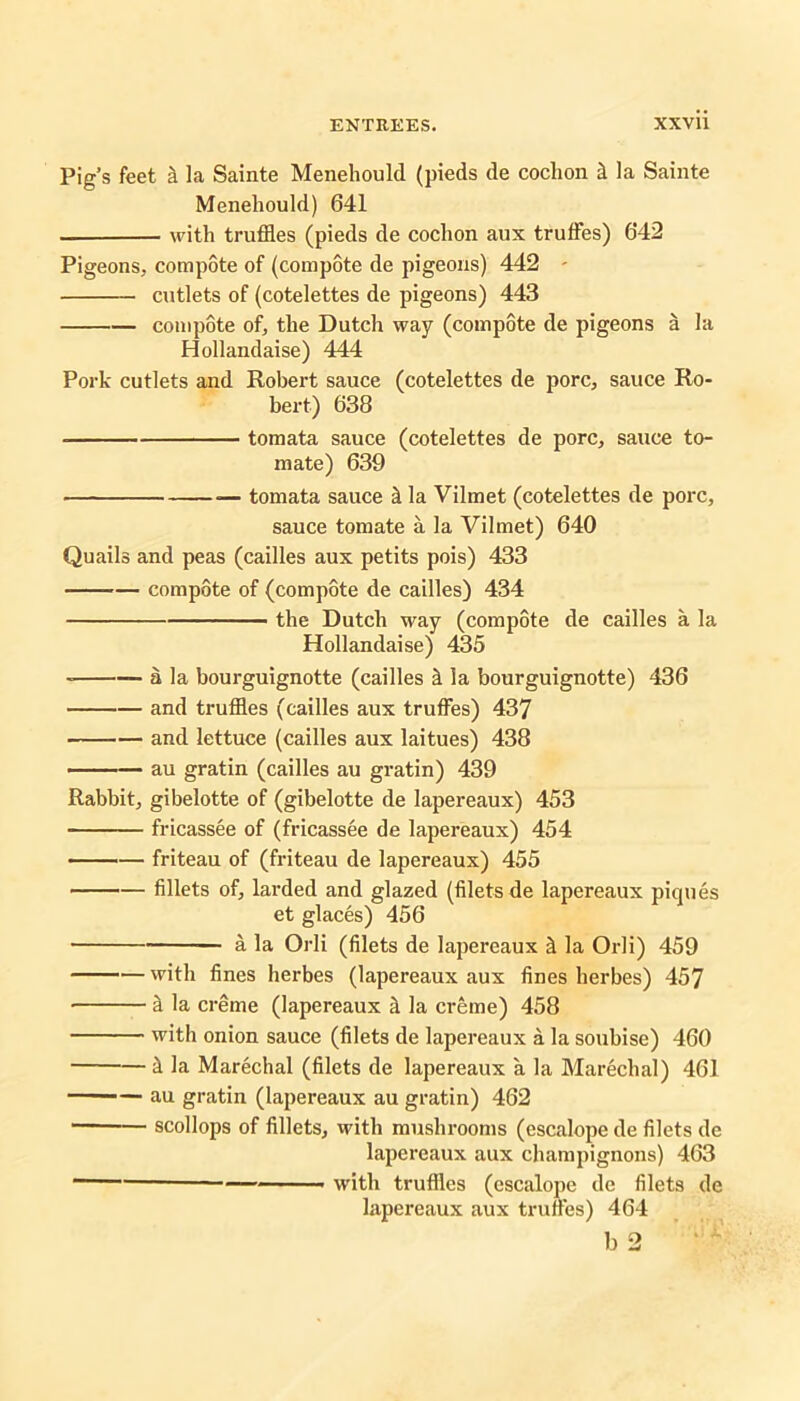 Pig’s feet k la Sainte Menehould (pieds de coclion k la Sainte Meneliould) 641 with truffles (pieds de cochon aux truffles) 642 Pigeons, compote of (compote de pigeons) 442 - cutlets of (cotelettes de pigeons) 443 compote of, the Dutch way (compote de pigeons a la Hollandaise) 444 Pork cutlets and Robert sauce (cotelettes de pore, sauce Ro- bert) 638 tomata sauce (cotelettes de pore, sauce to- mate) 639 tomata sauce k la Vilmet (cotelettes de pore, sauce tomate a la Vilmet) 640 Quails and peas (cailles aux petits pois) 433 compote of (compote de cailles) 434 the Dutch way (compote de cailles a la Hollandaise) 435 a la bourguignotte (cailles & la bourguignotte) 436 and truffles (cailles aux truffles) 437 and lettuce (cailles aux laitues) 438 au gratin (cailles au gratin) 439 Rabbit, gibelotte of (gibelotte de lapereaux) 453 fricassee of (fricassee de lapereaux) 454 friteau of (friteau de lapereaux) 455 fillets of, larded and glazed (filets de lapereaux piques et glaces) 456 a la Orli (filets de lapereaux ^ la Orli) 459 with fines herbes (lapereaux aux fines herbes) 457 k la creme (lapereaux k la creme) 458 with onion sauce (filets de lapereaux a la soubise) 460 i la Marechal (filets de lapereaux a la Marechal) 461 au gratin (lapereaux au gratin) 462 scollops of fillets, with mushrooms (escalope de filets de lapereaux aux champignons) 463 1 with truffles (escalope de filets de lapereaux aux truffles) 464