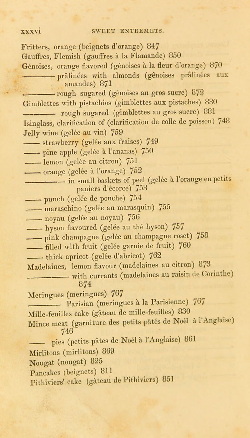 Fritters, orange (beignets d’orange) 847 Gauffres, Flemish (gaufFres a la Flamande) 850 Genoises, orange flavored (genoises a la fleur d’orange) 870 pralinees with almonds (genoises pralinees aux amandes) 871 — rough sugared (genoises au gros sucre) 872 Gimblettes with pistachios (gimblettes aux pistaches) 880 rough sugared (gimblettes au gros sucre) 881 Isinglass, clarification of (clarification de colle de poisson) 748 Jelly wine (gelee au vin) 759 strawberry (gelee aux fraises) 749 pine apple (gelee a l’ananas) 750 lemon (gelee au citron) 751 orange (gelee a l’orange) 752 1- in small baskets of peel (gelee a l’orange en petits paniers d’ecorce) 753 punch (gelee de ponche) 754 maraschino (gelee au marasquin) 755 noyau (gelee au noyau) 756 hyson flavoured (gelee au the hyson) 757 pink champagne (gelee au champagne roset) 758 filled with fruit (gelee garnie de fruit) 760 thick apricot (gelee d’abricot) 762 Madelaines, lemon flavour (madelaines au citron) 873 with currants (madelaines au raisin de Corintlie) 874 Meringues (meringues) 767 Parisian (meringues a la Parisienne) 767 Mille-feuilles cake (gateau de mille-feuilles) 830 Mince meat (garniture des petits p&tes de Noel a l’Anglaise) 746 pies (petits pates de Noel a l’Anglaise) 861 Mirlitons (mirlitons) 869 Nougat (nougat) 825 Pancakes (beignets) 811 Pithiviers* cake (g&teau de Pithivicrs) 851