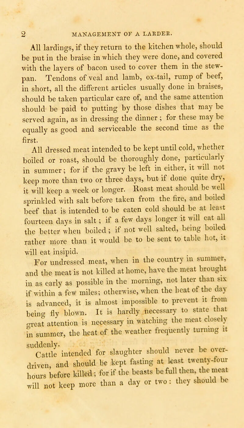 All lardings, if they return to the kitchen whole, should be put in the braise in which they were done, and covered with the layers of bacon used to cover them in the stew- pan. Tendons of veal and lamb, ox-tail, rump of beef, in short, all the different articles usually done in braises, should be taken particular care of, and the same attention should be paid to putting by those dishes that may be served again, as in dressing the dinner ; for these may be equally as good and serviceable the second time as the first. All dressed meat intended to be kept until cold, whether boiled or roast, should be thoroughly done, particularly in summer; for if the gravy be left in either, it will not keep more than two or three days, but if done quite dr}, it will keep a week or longer. Roast meat should be well sprinkled with salt before taken from the fire, and boiled beef that is intended to be eaten cold should be at least fourteen days in salt; if a few days longer it will eat all the better when boiled; if not well salted, being boiled rather more than it would be to be sent to table hot, it will eat insipid. For undressed meat, when in the country in summer, and the meat is not killed at home, have the meat brought in as early as possible in the morning, not later than six if within a few miles; otherwise, when the heat of the day is advanced, it is almost impossible to prevent it from being fly blown. It is hardly necessary to state that o-rcat attention is necessary in watching the meat closely [n summer, the heat of the weather frequently turning it suddenly. , , Cattle intended for slaughter should never be over- driven, and should be kept fasting at least twenty-four hours before killed; for if the beasts be full then, the meat will not keep more than a day or two: they should be