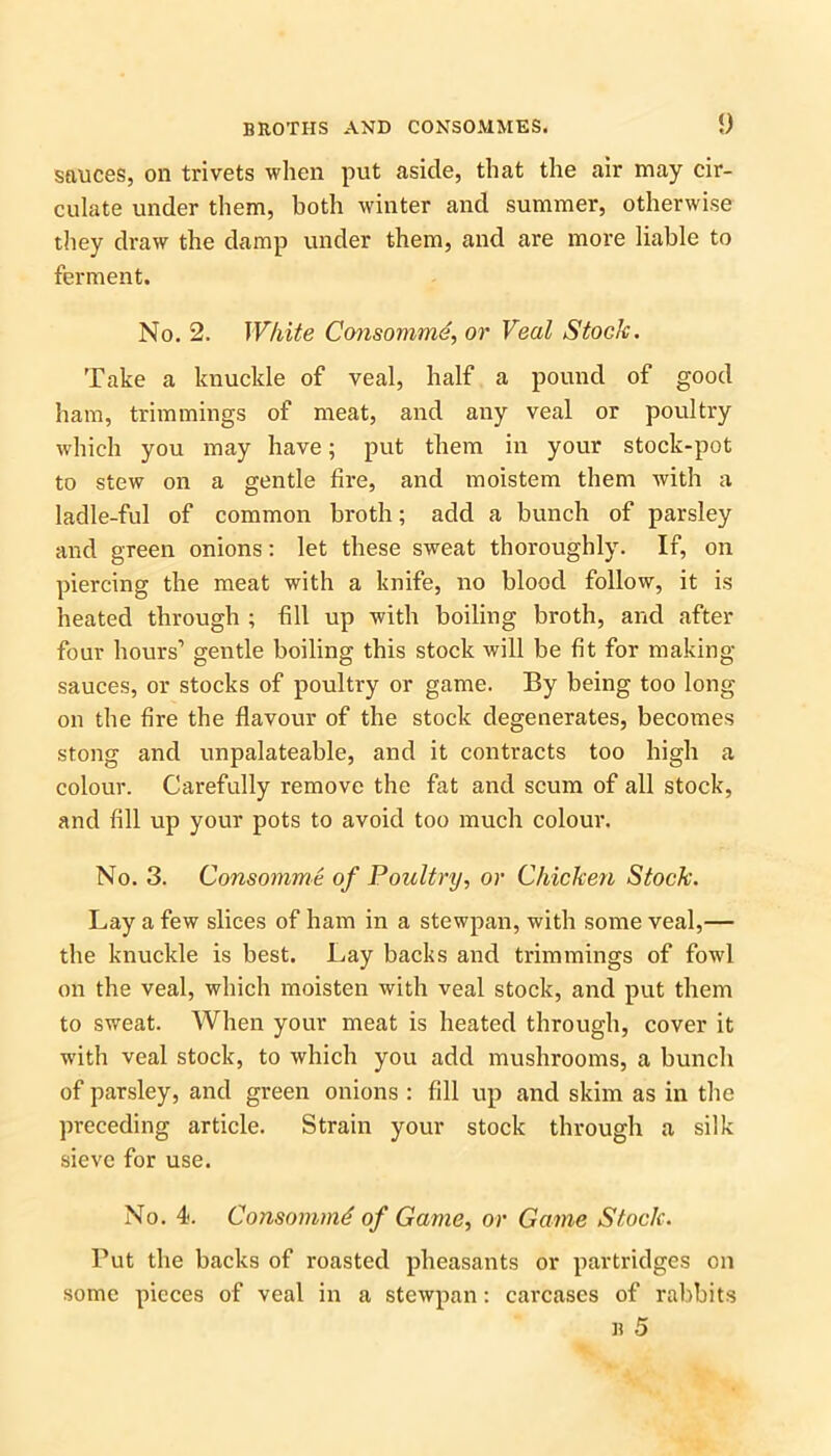 sauces, on trivets when put aside, that the air may cir- culate under them, both winter and summer, otherwise they draw the damp under them, and are more liable to ferment. No. 2. White Consomme, or Veal Stock. Take a knuckle of veal, half a pound of good ham, trimmings of meat, and any veal or poultry which you may have; put them in your stock-pot to stew on a gentle fire, and moistem them with a ladle-ful of common broth; add a bunch of parsley and green onions: let these sweat thoroughly. If, on piercing the meat with a knife, no blood follow, it is heated through ; fill up with boiling broth, and after four hours1 gentle boiling this stock will be fit for making- sauces, or stocks of poultry or game. By being too long on the fire the flavour of the stock degenerates, becomes stong and unpalateable, and it contracts too high a colour. Carefully remove the fat and scum of all stock, and fill up your pots to avoid too much colour. No. 3. Consomme of Poultry, or Chicken Stock. Lay a few slices of ham in a stewpan, with some veal,— the knuckle is best. Lay backs and trimmings of fowl on the veal, which moisten with veal stock, and put them to sweat. When your meat is heated through, cover it with veal stock, to which you add mushrooms, a bunch of parsley, and green onions : fill up and skim as in the preceding article. Strain your stock through a silk sieve for use. No. 4. Consommd of Game, or Game Stock. Put the backs of roasted pheasants or partridges on some pieces of veal in a stewpan: carcases of rabbits b 5