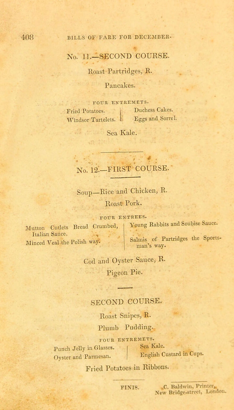 No. 11— SECOND COURSE. Roast Partridges, R. Pancakes. FOUR ENTREMETS. Fried Potatoes. Duchess Cakes. Windsor Tartelets. Eggs and Sorrel. Sea Kale. < i f : No. 12^—FIRST COURSE. Soup—Rice and Chicken, R. Roast Pork. FOUR ENTREES. Young Rabbits and Soubise Sauce. t #•. 1 • Salmis of Partridges the Sports man’s way. Cod and Oyster Sauce, R. Pigeon Pie. Mutton Cutlets Bread Crumbed, Italian Sauce. ., Minced Vealthe Polish way. SECOND COURSE. Roast Snipes, R. Plumb Pudding. FOUR ENTREMETS. Punch Jelly in Glasses. I Sea Kale. Oyster and Parmesan. | English Custard in Cups. Fried Potatoes in Ribbons. FINIS. -C. Baldwin, Printer,, New Bridge-street, London.