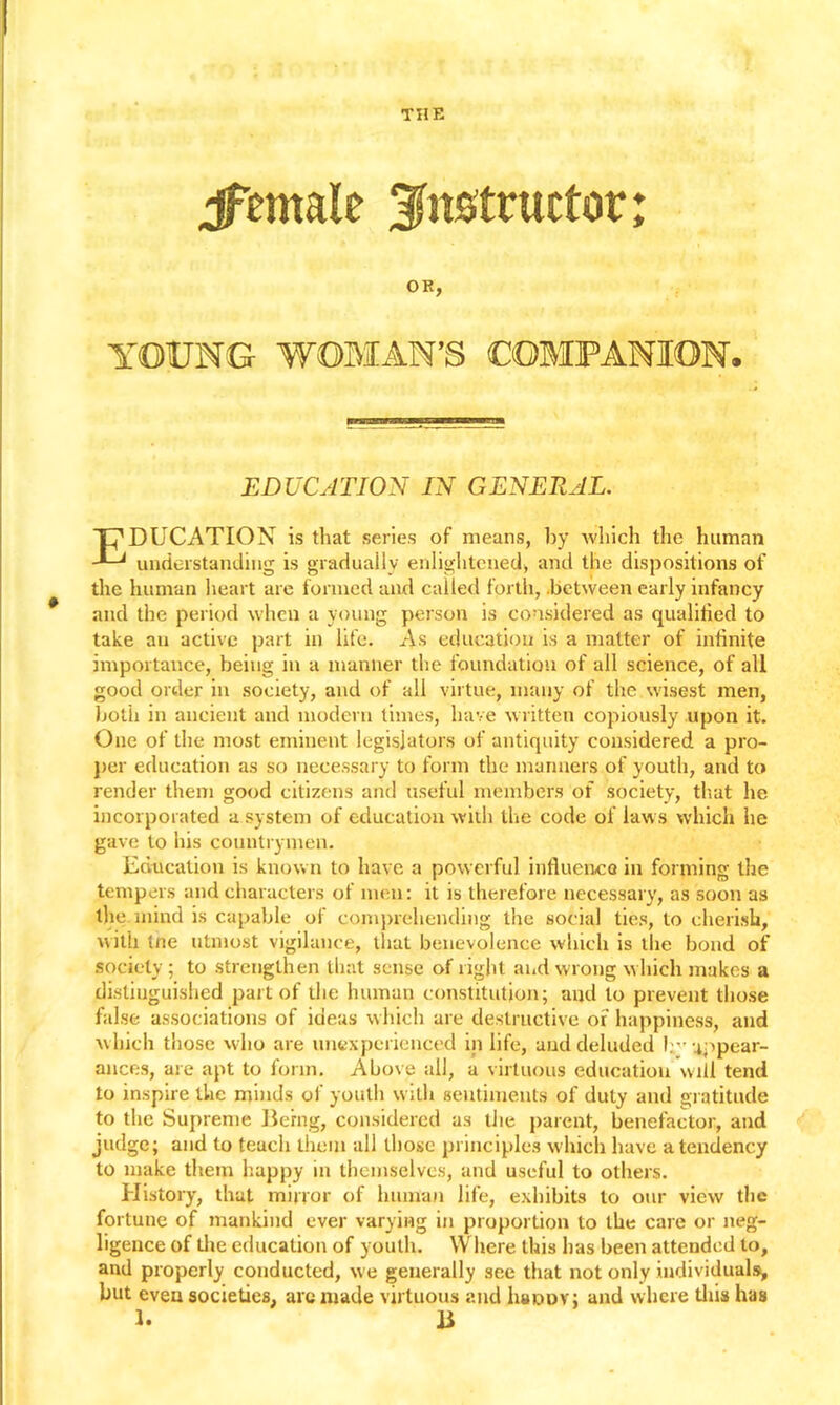 THE jfemale instructor; OR, YOUNG WOMAN’S COMPANION. EDUCATION IN GENERAL. C'DUCATION is that series of means, by which the human -*-J understanding is gradually enlightened, and the dispositions of the human heart are formed and called forth, .between early infancy and the period when a young person is considered as qualified to take an active part in life. As education is a matter of infinite importance, being in a manner the foundation of all science, of all good order in society, and of all virtue, many of the wisest men, both in ancient and modern times, have written copiously upon it. One of the most eminent legislators of antiquity considered a pro- per education as so necessary to form the manners of youth, and to render them good citizens and useful members of society, that he incorporated a system of education with the code of laws which he gave to his countrymen. Education is known to have a powerful influence in forming the tempers and characters of men: it is therefore necessary, as soon as the mind is capable of comprehending the social ties, to cherish, with tne utmost vigilance, that benevolence which is the bond of society ; to strengthen that sense of right and wrong w hich makes a distinguished part of the human constitution; and to prevent those false associations of ideas which are destructive of happiness, and which those who are unexperienced in life, and deluded lrr appear- ances, are apt to form. Above all, a virtuous education will tend to inspire the minds of youth with sentiments of duty and gratitude to the Supreme Being, considered as the parent, benefactor, and judge; and to teuch them all those principles which have a tendency to make them happy in themselves, and useful to others. History, that minor of human life, exhibits to our view the fortune of mankind ever varying in proportion to the care or neg- ligence of die education of youth. Where this has been attended to, and properly conducted, we generally see that not only individuals, but even societies, are made virtuous and Iuiddv; and where this has 1. B