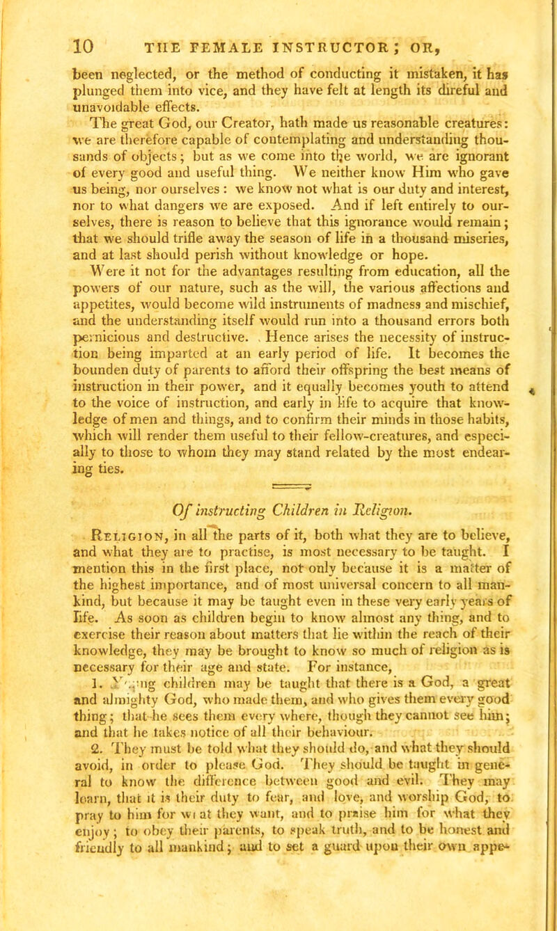 been neglected, or the method of conducting it mistaken, it has plunged them into vice, and they have felt at length its direful and unavoidable effects. The great God, our Creator, hath made us reasonable creatures: we are therefore capable of contemplating and understanding thou- sands of objects; but as we come into tlje world, we are ignorant of every good and useful thing. We neither know Him who gave us being, nor ourselves : we know not what is our duty and interest, nor to what dangers we are exposed. And if left entirely to our- selves, there is reason to believe that this ignorance would remain; that we should trifle away the season of life in a thousand miseries, and at last should perish without knowledge or hope. Were it not for the advantages resulting from education, all the powers of our nature, such as the will, the various affections and appetites, would become wild instruments of madness and mischief, and the understanding itself would run into a thousand errors both pernicious and destructive. Hence arises the necessity of instruc- tion being imparted at an early period of life. It becomes the bounden duty of parents to afford their offspring the best means of instruction in their power, and it equally becomes youth to attend to the voice of instruction, and early in life to acquire that know- ledge of men and things, and to confirm their minds in those habits, which will render them useful to their fellow-creatures, and especi- ally to those to whom they may stand related by the most endear- ing ties. Of instructing Children in Religion. Religion, in all the parts of it, both what they are to believe, and what they are to practise, is most necessary to be taught. I mention this in the first place, not only because it is a matter of the highest importance, and of most universal concern to all man- kind, but because it may be taught even in these very early years of life. As soon as children begin to know almost any thing, and to exercise their reason about matters that lie within the reach of their knowledge, they may be brought to know so much of religion as is necessary for their age and state. For instance, 1. .V'^ng children may be taught that there is a God, a great and almighty God, who made them, and who gives them every good thing; that he sees them every where, though they cannot see him; and that he takes notice of all their behaviour. 2. They must be told what they should do, and what they should avoid, in order to please God. They should be taught in gene- ral to know the difference between good and evil. They may learn, that it is their duty to fear, and love, and worship God, to pray to him for wiat they want, and to praise him for what they enjoy; to obey their parents, to speak truth, and to be honest and friendly to all mankind; and to set a guard upon their own appe-