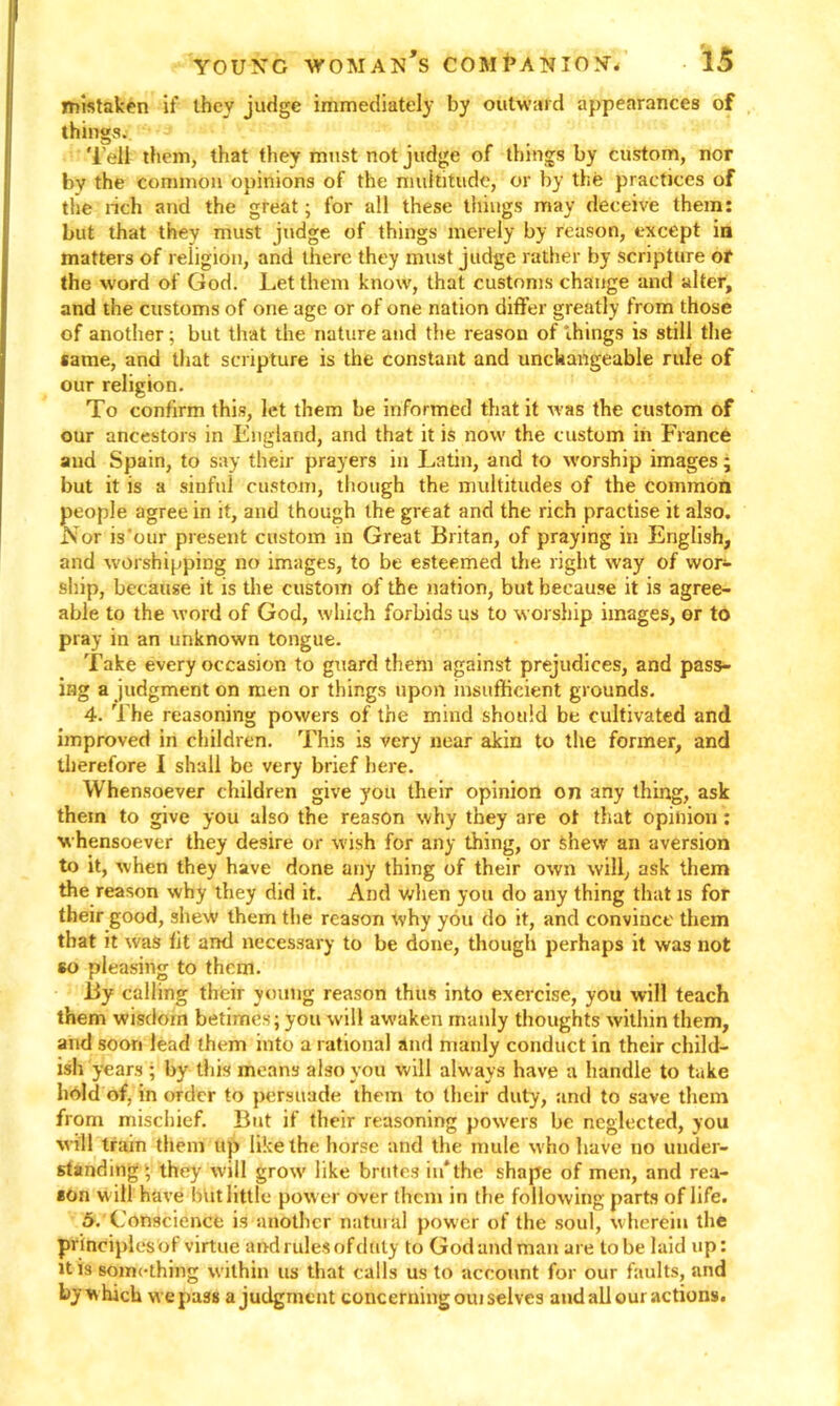 mistaken if they judge immediately by outward appearances of things. Tell them, that they must not judge of things by custom, nor by the common opinions of the multitude, or by the practices of the rich and the great; for all these tilings may deceive them: but that they must judge of things merely by reason, except in matters of religion, and there they must judge rather by scripture or the word of God. Let them know, that customs change and alter, and the customs of one age or of one nation differ greatly from those of another; but that the nature and the reason of things is still the same, and that scripture is the constant and unchangeable rule of our religion. To confirm this, let them be informed that it was the custom of our ancestors in England, and that it is now the custom in Fiance and Spain, to say their prayers in Latin, and to worship images; but it is a sinful custom, though the multitudes of the common people agree in it, and though the great and the rich practise it also. .Nor is our present custom in Great Britan, of praying in English, and worshipping no images, to be esteemed the right way of wor- ship, because it is the custom of the nation, but because it is agree- able to the word of God, which forbids us to worship images, or to pray in an unknown tongue. Take every occasion to guard them against prejudices, and pass- ing a judgment on men or things upon insufficient grounds. 4. The reasoning powers of the mind should be cultivated and improved in children. This is very near akin to the former, and therefore I shall be very brief here. Whensoever children give you their opinion on any thing, ask them to give you also the reason why they are ot that opinion: whensoever they desire or wish for any thing, or shew an aversion to it, when they have done any thing of their own will, ask them the reason why they did it. And when you do any thing that is for their good, shew them the reason why you do it, and convince them that it was fit and necessary to be done, though perhaps it was not so pleasing to them. By calling their young reason thus into exercise, you will teach them wisdom betimes; you will awaken manly thoughts within them, and soon lead them into a rational and manly conduct in their child- ish years ; by this means also you will alw ays have a handle to take hold of, in order to persuade them to their duty, and to save them from mischief. But if their reasoning powers be neglected, you will tram them up like the horse and the mule who have no under- standing ; they will grow like brutes in* the shape of men, and rea- eon w ill have but little power over them in the following parts of life. 5. 'Conscience is another natural power of the soul, wherein the principlesof virtue aftd rules of duty to Godandman are to be laid up: it is something within us that calls us to account for our faults, and by w hich w e pass a judgment concerning oui selves and all our actions.