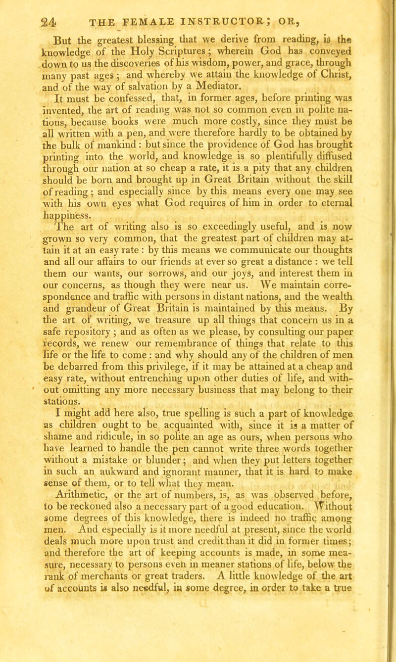 But the greatest blessing that we derive from reading, is the knowledge of the Holy Scriptures; wherein God has conveyed down to us the discoveries of his wisdom, power, and grace, through many past ages ; and whereby we attain the knowledge of Christ, and of the way of salvation by a Mediator. It must be confessed, that, in former ages, before printing was invented, the art of reading was not so common even in polite na- tions, because books were much more costly, since they must be all written with a pen, and were therefore hardly to be obtained by the bulk of mankind : but since the providence of God has brought printing into the world, and knowledge is so plentifully diffused through our nation at so cheap a rate, it is a pity that any children should be born and brought up in Great Britain without the skill of reading; and especially since by this means every one may see with his own eyes what God requires of him in order to eternal happiness. The art of writing also is so exceedingly useful, and is now grown so very common, that the greatest part of children may at- tain it at an easy rate : by this means we communicate our thoughts and all our affairs to our friends at ever so great a distance : we tell them our wants, our sorrows, and our joys, and interest them in our concerns, as though they were near us. We maintain corre- spondence and traffic with persons in distant nations, and the w ealth and grandeur of Great Britain is maintained by this means. By the art of writing, we treasure up all things that concern us in a safe repository ; and as often as we please, by consulting our paper records, we renew our remembrance of things that relate to this life or the life to come : and why should any of the children of men be debarred from this privilege, if it may be attained at a cheap and easy rate, without entrenching upon other duties of life, and with- ' out omitting any more necessary business that may belong to then- stations. I might add here also, true spelling is such a part of knowledge as children ought to be acquainted with, since it is a matter of shame and ridicule, in so polite an age as ours, when persons who have learned to handle the pen cannot write three words together without a mistake or blunder; and when they put letters together in such an aukward and ignorant manner, that it is hard to make sense of them, or to tell what they mean. Arithmetic, or the art of numbers, is, as was observed before, to be reckoned also a necessary part of a good education. Without some degrees of this knowledge, there is indeed no traffic among men. And especially is it more needful at present, since the world deals much more upon trust and credit than it did in former times; and therefore the art of keeping accounts is made, in some mea- sure, necessary to persons eveh in meaner stations of life, below the rank of merchants or great traders. A little knowledge of the art of accounts is also needful, in some degree, in order to take a true