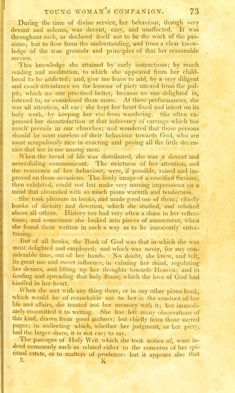 During the time of divine service, her behaviour, though very devout and solemn, was decent, easy, and unaffected. It was throughout such, as declared itself not to be the work of the pas- sions; but to ffow from the understanding, and from a clear know- ledge of the true grounds and principles of that her reasonable service. This knowledge she attained by early instructions; by much reading and meditation, to which she appeared from her child- hood to be addicted; and, give me leave to add, by a very diligent and exact attendance on the lessons of piety uttered from the pul- pit; which no oue practised better, because no one delighted in, listened to, or considered them more. At these performances, she was all attention, all ear; she kept her heart fixed and intent on its holy work, by keeping her eye from wandering. She often ex- pressed her dissatisfaction at that indecency of carriage which too much' prevails in our churches; and wondered that those persons should be most careless of their behaviour towards God, who are most scrupulously nice in exacting and paying all the little decen- cies that are in use among men. W hen the bread of life was distributed, she was a devout and never-failing communicant. The strictness of her attention, and the reverence of her behaviour, were, if possible, raised and im- proved on those occasions. The lively image of a crucified Saviour, then exhibited, could not but make very moving impressions on a mind that abounded with so much pious warmth and tenderness. She took pleasure in books, and made good use of them; chiefly books of divinity and devotion, which she studied, and relished above all others. History too had very often a share in her reflec- tions; and sometimes she looked into pieces of amusement, when she found them written in such a way as to be innocently enter- taining. But ot all books, the Book of God was that in'which she was most delighted and employed; and which was never, for any con- siderable time, out of her hands. No doubt, she knew, and felt, its great use and sweet influence, in calming her mind, regulating tier desires, and lifting up her thoughts towards Heaven; and in feeding and spreading that holy flame, which the love of God had kindled in her heart. VVhen she met with any thing there, or in any other pious book, which would be of remarkable use to her in the conduct of her life and affairs, she trusted not her memory with it; but immedi- ately committed it to writing. She has left many observations of this kind, drawn from good authors; but chiefly from those sacred pages; in collecting which, whether her judgment, or her piety, had the larger share, it is not easy to say. rI he passages of 1 loly Writ which she took notice of, were in- deed commonly such as related either to the concerns of her spi- ritual estate, or to matters of .prudence: but it appears also that o. K