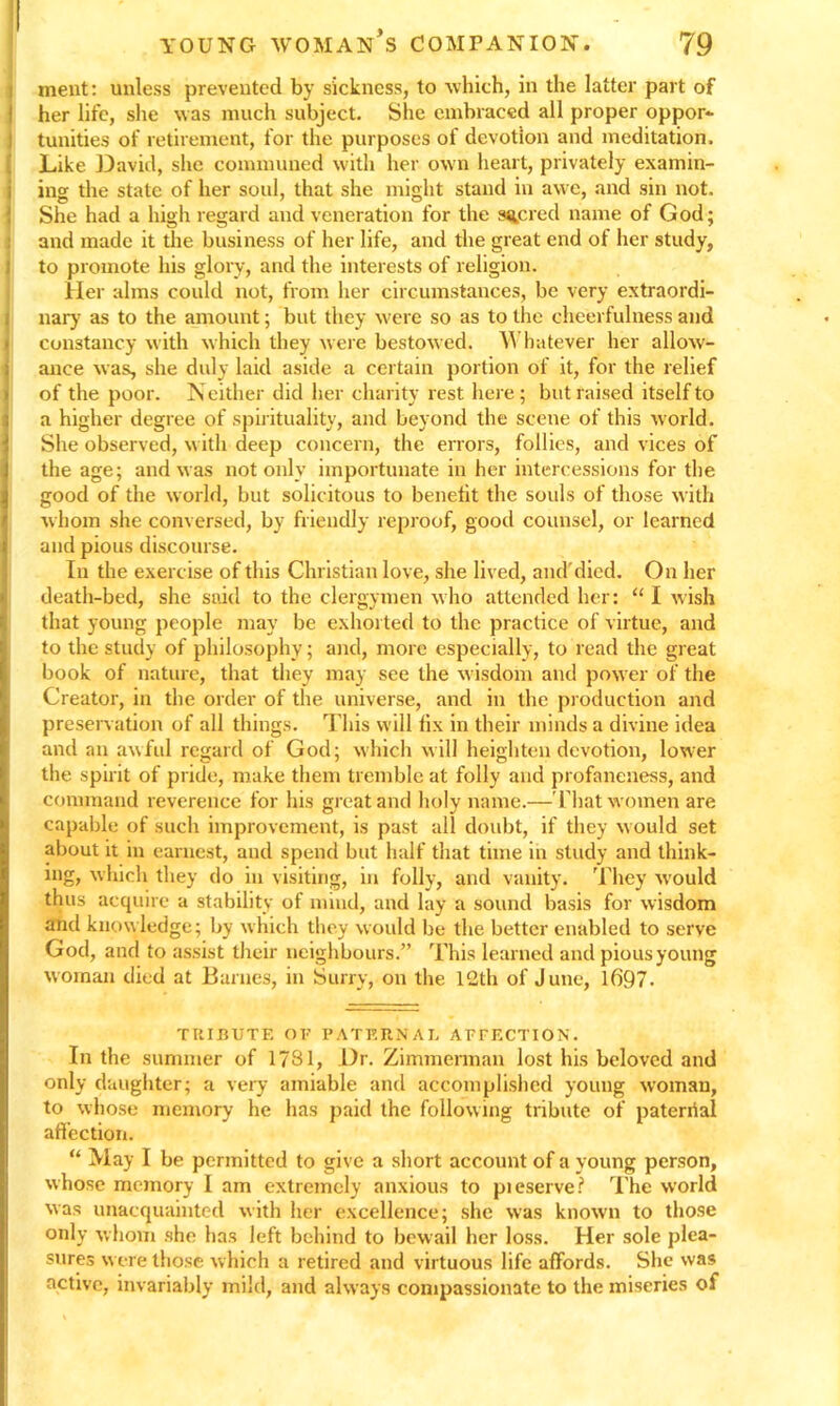 ment: unless prevented by sickness, to which, in the latter part of her life, she was much subject. She embraced all proper oppor- tunities of retirement, for the purposes of devotion and meditation. Like David, she communed with her own heart, privately examin- ing the state of her soul, that she might stand in awe, and sin not. She had a high regard and veneration for the sacred name of God; and made it the business of her life, and the great end of her study, to promote his glory, and the interests of religion. Her alms could not, from her circumstances, be very extraordi- nary as to the amount; but they were so as to the cheerfulness and constancy with which they were bestowed. Whatever her allow- ance was, she duly laid aside a certain portion of it, for the relief of the poor. N either did her charity rest here; but raised itself to ia higher degree of spirituality, and beyond the scene of this world. She observed, with deep concern, the errors, follies, and vices of the age; and was not only importunate in her intercessions for the good of the world, but solicitous to benefit the souls of those with whom she conversed, by friendly reproof, good counsel, or learned and pious discourse. In the exercise of this Christian love, she lived, and1'died. On her death-bed, she said to the clergymen who attended her: “ I wish that young people may be exhorted to the practice of virtue, and to the study of philosophy; and, more especially, to read the great book of nature, that they may see the wisdom and power of the Creator, in the order of the universe, and in the production and preservation of all things. This will fix in their minds a divine idea and an awful regard of God; which will heighten devotion, lower the spirit of pride, make them tremble at folly and profaneness, and command reverence for his great and holy name.— That women are capable of such improvement, is past all doubt, if they w ould set about it in earnest, and spend but half that time in study and think- ing, which they do in visiting, in folly, and vanity. They w'ould thus acquire a stability of mind, and lay a sound basis for wisdom and know ledge; by w hich they would be the better enabled to serve God, and to assist their neighbours.” This learned and piousyoung woman died at Barnes, in Surry, on the 12th of June, 1697. TRIBUTE OF PATERNAL AFFECTION. In the summer of 1731, Dr. Zimmerman lost his beloved and only daughter; a very amiable and accomplished young woman, to whose memory he has paid the following tribute of pateriial affection. “ May I be permitted to give a short account of a young person, whose memory I am extremely anxious to pieserve? The world was unacquainted with her excellence; she was known to those only whom she has left behind to bewail her loss. Her sole plea- sures were those which a retired and virtuous life affords. She was active, invariably mild, and always compassionate to the miseries of