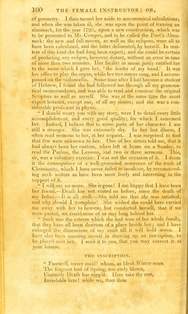 of geometry. I then turned her aside to astronomical calculations; and when she was taken ill, she was upon the point of framing an almanack, for the year 1793, upon a new construction, which w as to be presented to Mr. Cowper, and to be called the Poet’s Alma- nack: the new and full moons, as well as the eclipses, were all to have been calculated, and the latter delineated, by herself. In mat- ters of this kind she had long been expert; and she could be certain of predicting any eclipse, however distant, without an error in time of more than two minutes. Her facility in music justly entitled her to the name which I gave her, ‘ the leader of my band.’ It was her office to play the organ, w hile her two sisters sung, and I accom- panied on the violoncello. Some time after I had become a student of Hebrew, I found she had followed me through all my gramma- tical memorandums, and was able to read and construe the original Scripture as well as myself. She was at the same lime the most •expert botanist, except one, of all my sisters; and she was a con- siderable proficient in physic. “ I should weary you with my story, were I to detail every little accomplishment, and every good quality; for which I esteemed her. Indeed, I believe that to some parts of her character I am still a stranger. She was extremely shy. In her last illness, I often read sermons to her, at her request. I was surprised to find that few' were unknown to her. One of her sisters told me, that it had always been her custom, when left at home on a Sunday, to read the Psalms, the Lessons, and tw'o or three sermons. This, sir, was a voluntary exercise: I was not the occasion of it. I deem it the consequence of a well-grounded assurance of the truth of Christianity, which I have never failed to inculcate, by recommend- ing such writers as have been most lively and interesting in the support of it. “ I will say no more. She is gone! I am happy that I have been her friend.—Death has not visited us before, since the death of my father.—It is all well.—She told me that she w;as satisfied; and why should I complain? She wished she could have carried me away with her to heaven; but comforted herself, that if we W'ere parted, we could none of us stay long behind her. “ Such w as the esteem w hich she had won of her w hole family, that they have all been desirous of a place beside her; and I have enlarged the dimensions of my vault till it will hold seven. I have also Been amusing myself in drawing up an inscription, to be placed over her. I send it to you, that you may correct it at your leisure. THE INSCRIPTION. “ Farewell, sweet maid! whom, as bleak W inter sears The fragrant bud of Spring, too etirly blown, Untimely Death has nipp’d. Here take thy rest, Inviolable here] while we, than thou