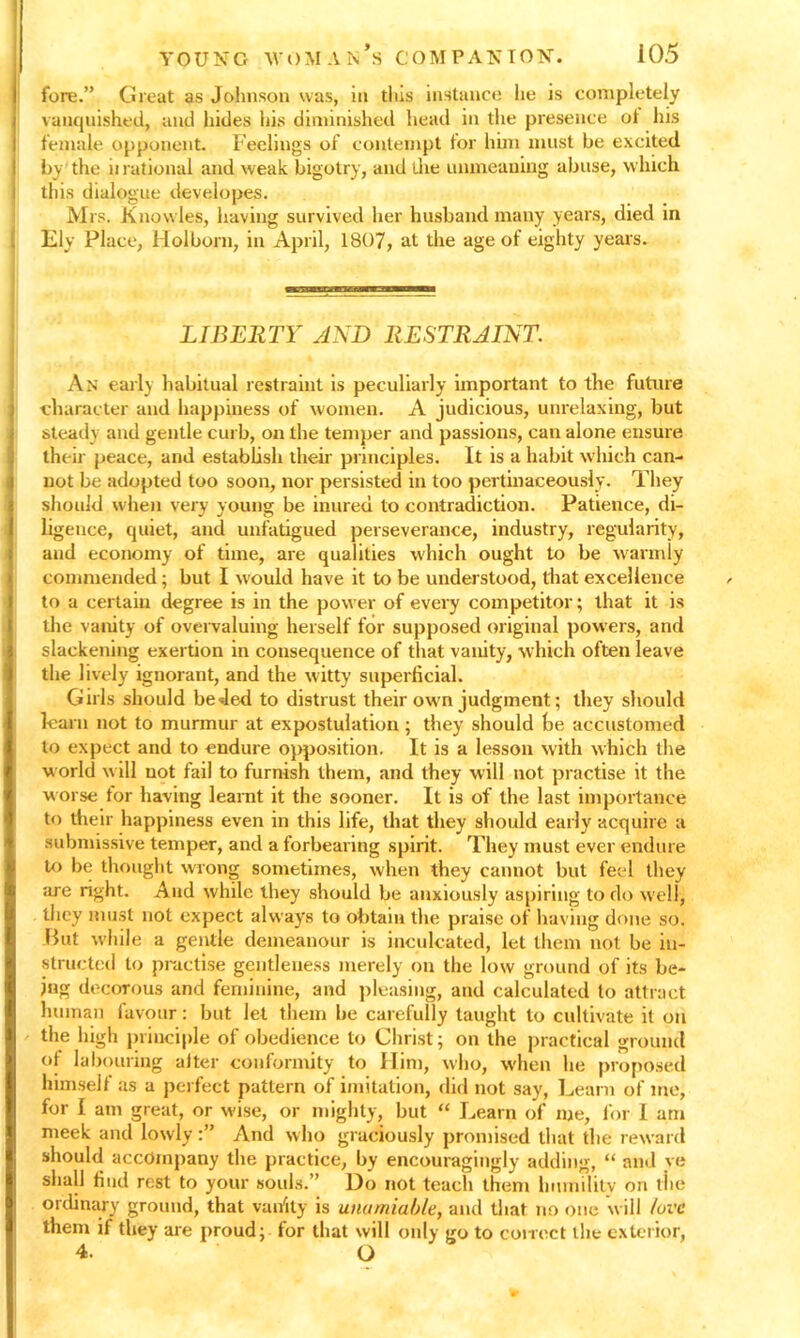 fore.” Great as Johnson was, in this instance he is completely vanquished, and hides his diminished head in the presence of his female opponent. Feelings of contempt for him must he excited by the ii rational and weak bigotry, and the unmeaning abuse, which this dialogue developes. Mrs. Knowles, having survived her husband many years, died in Ely Place, Holbom, in April, 1807, at the age of eighty years. LIBERTY AND RESTRAINT. An early habitual restraint is peculiarly important to the future character and happiness of women. A judicious, unrelaxing, but steady and gentle curb, on the temper and passions, can alone ensure their peace, and establish their principles. It is a habit which can- not be adopted too soon, nor persisted in too pertinaceously. They should when very young be inured to contradiction. Patience, di- ligence, quiet, and unfatigued perseverance, industry, regularity, and economy of time, are qualities which ought to be warmly commended; but I would have it to be understood, that excellence to a certain degree is in the power of every competitor; that it is the vanity of overvaluing herself for supposed original pow ers, and slackening exertion in consequence of that vanity, which often leave the lively ignorant, and the witty superficial. Girls should beded to distrust their own judgment; they should learn not to murmur at expostulation ; they should be accustomed to expect and to endure opposition. It is a lesson with which the w orld w ill not fail to furnish them, and they will not practise it the worse tor having learnt it the sooner. It is of the last importance to their happiness even in this life, that they should early acquire a submissive temper, and a forbearing spirit. They must ever endure to be thought wrong sometimes, when they cannot but feel they :ire right. And while they should be anxiously aspiring to do well, they must not expect always to obtain the praise of having done so. -But while a gentle demeanour is inculcated, let them not be in- structed to practise gentleness merely on the low ground of its be- ing decorous and feminine, and pleasing, and calculated to attract human favour: but let them be carefully taught to cultivate it on the high principle of obedience to Christ; on the practical ground of labouring after conformity to Him, who, when he proposed himself as a perfect pattern of imitation, did not say, Learn of me, for I am great, or wise, or mighty, but “ Learn of me, for I am meek and lowlyAnd who graciously promised that the reward should accompany the practice, by encouragingly adding, “ and ye shall find rest to your souls.” Do not teach them hmnilitv on the ordinary ground, that vanity is unamiable, and that no one will love them if they are proud; for that will only go to correct the exterior, 4. O