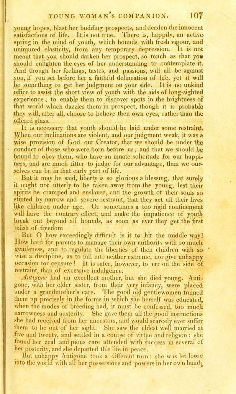 young hopes, blast her budding prospects, and deaden the innocent satisfactions of life. It is not true. There is, happily, an active spring in the mind of youth, which bounds with fresh vigour, and uninjured elasticity, from any temporary depression. It is not meant that you should darken her prospect, so much as that you should enlighten the eyes of her understanding to contemplate it. And though her feelings, tastes, and passions, will all be against you, if you set before her a faithful delineation of life, yet it will be something to get her judgment on your side. It is no unkind office to assist the short view of youth with the aids of long-sighted experience ; to enable them to discover spots in the brightness of that world which dazzles them in prospect, though it is probable they will, after all, choose to believe their own eyes, rather than the offered glass. It is necessary that youth should be laid under some restraint. When our inclinations are violent, and our judgment weak, it was a wise provision of God our Creator, that we should be under the conduct of those who w'ere born before us; and that we should be bound to obey them, who have an innate solicitude for our happi- ness, and are much fitter to judge for our advantage, than we our- selves can be in that early part of life. But it may be said, liberty is so glorious a blessing, that surely it ought not utterly to be taken away from the young, lest thejr spirits be cramped and enslaved, and the growth of their souls so stinted by narrow' and severe restraint, that they act all their lives like children under age. Or sometimes a too rigid confinement will have the contrary effect, and make the impatience of youth break out beyond all bounds, as soon as ever they get the first relish of freedom But O how' exceedingly difficult is it to hit the middle way! How hard for parents to manage their own authority with so much gentleness, and to regulate the liberties of their children with so * wise a discipline, as to fall into neither extreme, nor give unhappy occasion for censure ! It is safer, however, to err on the side of restraint, than of excessive indulgence. Antigone had an excellent mother, but she died young. Anti- gone, with her elder sister, from their very infancy, w'ere placed under a grandmother’s care. The good old gentlewomen trained them up precisely in the forms in which she herself w'as educated, when the modes of breeding had, it must be confessed, too much narrowness and austerity. She gave them all the good instructions she had received from her ancestors, and would scarcely ever suffer them to be out <pf her sight. She saw the eldest well married at five and twenty, and settled in a course of virtue and religion: she lound her zeal and j>ious care attended with success in several of her posterity, and she departed this life in peace. But unhappy Antigone took a different turn: she was let loose into the world with all her possessions and powers in her own hand^