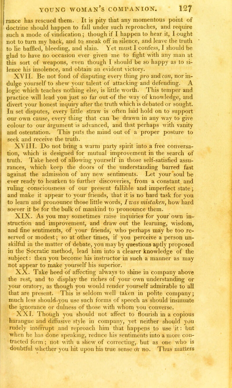 i ranee has rescued them. It is pity that any momentous point of i doctrine should happen to fall under such reproaches, and require such a mode of vindication ; though if I happen to hear it, I ought not to turn my back, and to sneak off in silence, and leave the truth ' to lie baffled, bleeding, and slain. Yet must I confess, I should be glad to have no occasion ever given me to fight with any man at this sort of weapons, even though I should be so happy as to si- lence his insolence, and obtain an evident victory. XVII. Be not fond of disputing every thing pro and con, nor in- dulge yourself to shew your talent of attacking and defending. A logic which teaches nothing else, is little worth. This temper and practice will lead you just so far out-of the way of knowledge, and divert your honest inquiry after the truth which is debated or sought. In set disputes, every little straw is often laid hold on to support our own cause, every thing that can be drawn in any way to give colour to our argument is advanced, and that perhaps with vanity j and ostentation. This puts the mind out of a proper posture to seek and receive the truth. XVIII. Do not bring a warm party spirit into a free conversa- tion, which is designed for mutual improvement in the search of truth. Take heed of allowing yourself in those self-satisfied assu- rances, which keep the doors of the understanding barred fast against the admission of any new sentiments. Let your soul be ever ready to hearken to further discoveries, from a constant and ruling consciousness of our present fallible and imperfect state; and make it appear to your friends, that it is no hard task for you to learn and pronounce those little words, I was mistaken, how hard soever it be for the bulk of mankind to pronounce them. XIX. As you may sometimes raise inquiries for your' own in- struction and improvement, and draw out the learning, wisdom, and fine sentiments, of your friends, who perhaps may be too re- served or modest; so at other times, if you perceive a person un- skilful in the matter of debate, you may by questions aptly proposed in the Socratic method, lead him into a clearer knowledge of the subject: then you become his instructor in such a manner as may not appear to make yourself his superior. XX. Take heed of affecting always to shine in company above the rest, and to display the riches of your own understanding or your oratory, as though you would render yourself admirable to all that are present. This is seldom well taken in polite company; much less should-you use such forms of speech as should insinuate the ignorance or dulness of those with whom you converse. XXI. Though you should not affect to flourish in a copious harangue and diffusive style in company, yet neither should you rudely interrupt and reproach him that happens to use it: but when he has done speaking, reduce his sentiments into a more con- tracted form; not with a shew of correcting, but as one who is doubtful whether you hit upon his true sense or no. Thus matters