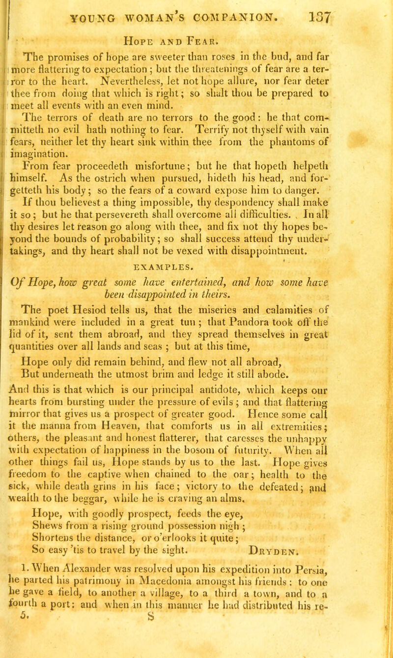 Hope and Fear. The promises of hope are sweeter than roses in the bud, and far more flattering to expectation ; but the threatenings of fear are a ter- ror to the heart. Nevertheless, let not hope allure, nor fear deter thee from doing that which is right; so shalt thou be prepared to meet all events with an even mind. The terrors of death are no tenors to the good: lie that com- mitteth no evil hath nothing to fear. Terrify not thyself with vain fears, neither let thy heart sink within thee from the phantoms of imagination. From fear proceedeth misfortune; but he that hopeth helpeth himself. As the ostrich when pursued, hideth his head, and for- getteth his body; so the fears of a coward expose him to danger. If thou believest a thing impossible, thy despondency shall make it so; but he that persevereth shall overcome all difficulties. . In all thy desires let reason go along with thee, and fix not thy hopes be- yond the bounds of probability; so shall success attend thy under- takings, and thy heart shall not be vexed with disappointment. EXAMPLES. Of Hope, how great some have entertained, and how some have been disappointed in theirs. The poet Hesiod tells us, that the miseries and calamities of mankind were included in a great tun ; that Pandora took off the lid of it, sent them abroad, and they spread themselves in great quantities over all lands and seas ; but at this time, Hope only did remain behind, and flew not all abroad, But underneath the utmost brim and ledge it still abode. And this is that which is our principal antidote, which keeps our hearts from bursting under the pressure of evils; and that flattering mirror that gives us a prospect of greater good. Hence some call it the manna from Heaven, that comforts us in all extremities; others, the pleasant and honest flatterer, that caresses the unhappy with expectation of happiness in the bosom of futurity. When all other things fail us, Hope stands by us to the last. Hope gives freedom to the captive when chained to the oar; health to the sick, while death grins in his face; victory to the defeated; giui wealth to the beggar, while he is craving an alms. Hope, with goodly prospect, feeds the eye. Shews from a rising ground possession nigh ; Shortens the distance, oro’erlooks it quite; So easy ’tis to travel by the sight. Dhyden. 1. When Alexander was resolved upon his expedition into Persia, he parted his patrimony in Macedonia amongst his friends : to one he gave a field, to another a village, to a third a town, and to a fourth a port: and when in this manner he had distributed his re- 5. ' S