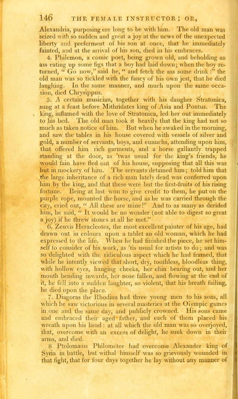 Alexandria, purposing ere long to be with him. The old man was seized with so sudden and great a joy at the news of the unexpected liberty and preferment of his son at once, that he immediately fainted, and at the arrival of his son, died in his embraces. 4. Philemon, a comic poet, being grown old, and beholding an ass eating up some figs that a boy had laid down; when the boy re- turned, “ Go now,” said he, “ and fetch the ass some drink the old man was so tickled with the fancy of his own jest, that he died laughing. In the same manner, and much upon the same occa- sion, died Chrysippus. 5. A certain musician, together with his daugher Stratonica, sung at a feast before Mithridates king of Asia and Pontus. The king, inflamed with the love of Stratonica, led her out immediately to his bed. The old man took it heavily that the king had not so much as taken notice of him. But when he awaked in the morning, and saw the tables in his house covered with vessels of silver and gold, a number of servants, boys, and eunuchs, attending upon him, that offered him rich garments, and a horse gallantly trapped standing at the door, as ’twas usual for the king’s friends, he would fain have fled out of his house, supposing that all this was but in mockery of him. The servants detained him; told him that the large inheritance of a rich man lately dead was conferred upon him by the king, and that these were but the first-fruits of his rising fortune. Being at last won to give credit to them, he put on the purple rope, mounted the horse, and as he was carried through the city, cried out, “ All these are mine!” And to as many as derided him, he said, “ It would be no wonder (not able to digest so great a joy) if he threw stones at all he met.” 6. Zeuxis Heracleotes, the most excellent painter of his age, had drawn out in colours upon a tablet an old woman, which he had expressed to the life. When he had finished the piece, he set him- self to consider of his work, as ’tis usual for artists to do; and was so'delighted with the ridiculous aspect which he had framed, that while he intently viewed that short, dry, toothless, bloodless thing, with hollow eyes, hanging cheeks, her chin bearing out, and her mouth bending inwards, her nose fallen, and flowing at the end of it, he fell, into a sudden laughter, so violent, that his breath failing, he died upon the place. 7. Diagoras the Rhodian had three young men to his sons, all which he saw victorious in several masteries at the Olympic games in one and the same day, and publicly crowned. His sons came and embraced their aged father, and each of them placed his wreath upon his head : at all which the old man was so overjoyed, that, overcome with an excess of delight, he sunk down in their arms, and died. 8 Ptolomaeus Philomctor had overcome Alexander king of Syria in battle, but withal himself was so grievously wounded in that light, that for four days together he lay without any manner of