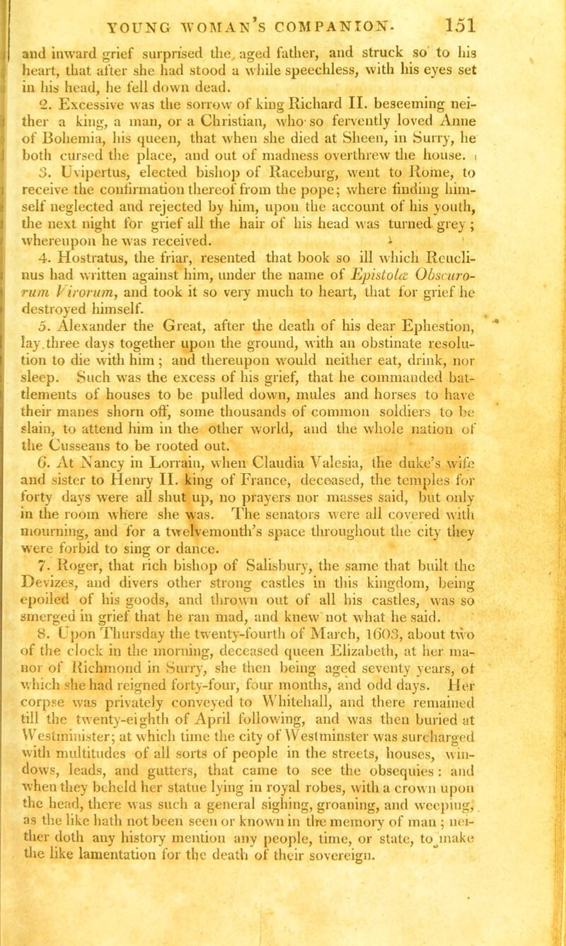 and inward grief surprised the, aged father, and struck so to his heart, that after she had stood a while speechless, with his eyes set in his head, he fell down dead. 2. Excessive was the sorrow of king Richard II. beseeming nei- ther a king, a man, or a Christian, who-so fervently loved Anne of Bohemia, his queen, that when she died at Sheen, in Surry, he both cursed the place, and out of madness overthrew the house, i 3. Uvipertus, elected bishop of Raceburg, went to Rome, to receive the continuation thereof from the pope; where finding him- self neglected and rejected by him, upon the account of his youth, the next night for grief all the hair of his head was turned grey; whereupon he w as received. * 4. Hostratus, the friar, resented that book so ill which Reucli- nus had written against him, under the name of EpisloUc Obscuro- rum / irorutn, and took it so very much to heart, that for grief he destroyed himself. 5. Alexander the Great, after the death of his dear Ephestion, lay.three days together upon the ground, with an obstinate resolu- tion to die with him; and thereupon would neither eat, drink, nor sleep. Such was the excess of his grief, that he commanded bat- tlements of houses to be pulled down, mules and horses to have their manes shorn off, some thousands of common soldiers to be slain, to attend him in the other world, and the whole nation of the Cusseans to be rooted out. 6. At A ancy in Lorrain, when Claudia Valesia, the duke’s wile and sister to Henry II. king of France, deceased, the temples for forty days were all shut up, no prayers nor masses said, but only- in the room where she was. The senators were all covered with mourning, and for a twelvemonth’s space throughout the city they were forbid to sing or dance. 7. Roger, that rich bishop of Salisbury, the same that built the Devizes, and divers other strong castles in this kingdom, being epoiled of his goods, and thrown out of all his castles, was so smerged in grief that he ran mad, and knew not what he said. 8. Upon Thursday the twenty-fourth of March, I(j03, about two of the clock in the morning, deceased queen Elizabeth, at her ma- nor of Richmond in Surry, she then being aged seventy years, of which she had reigned forty-four, four months, and odd days. Her corpse was privately conveyed to Whitehall, and there remained till the twenty-eighth of April following, and was then buried at Westminister; at which time the city of Westminster was surcharged with multitudes of all sorts of people in the streets, houses, win- dows, leads, and gutters, that came to see the obsequies : and when they beheld her statue lying in royal robes, with a crown upon the head, there was such a general sighing, groaning, and weeping,' as the like hath not been seen or known in tire memory of man ; nei- ther doth any history mention any people, time, or state, to inake the like lamentation for the death of their sovereign.