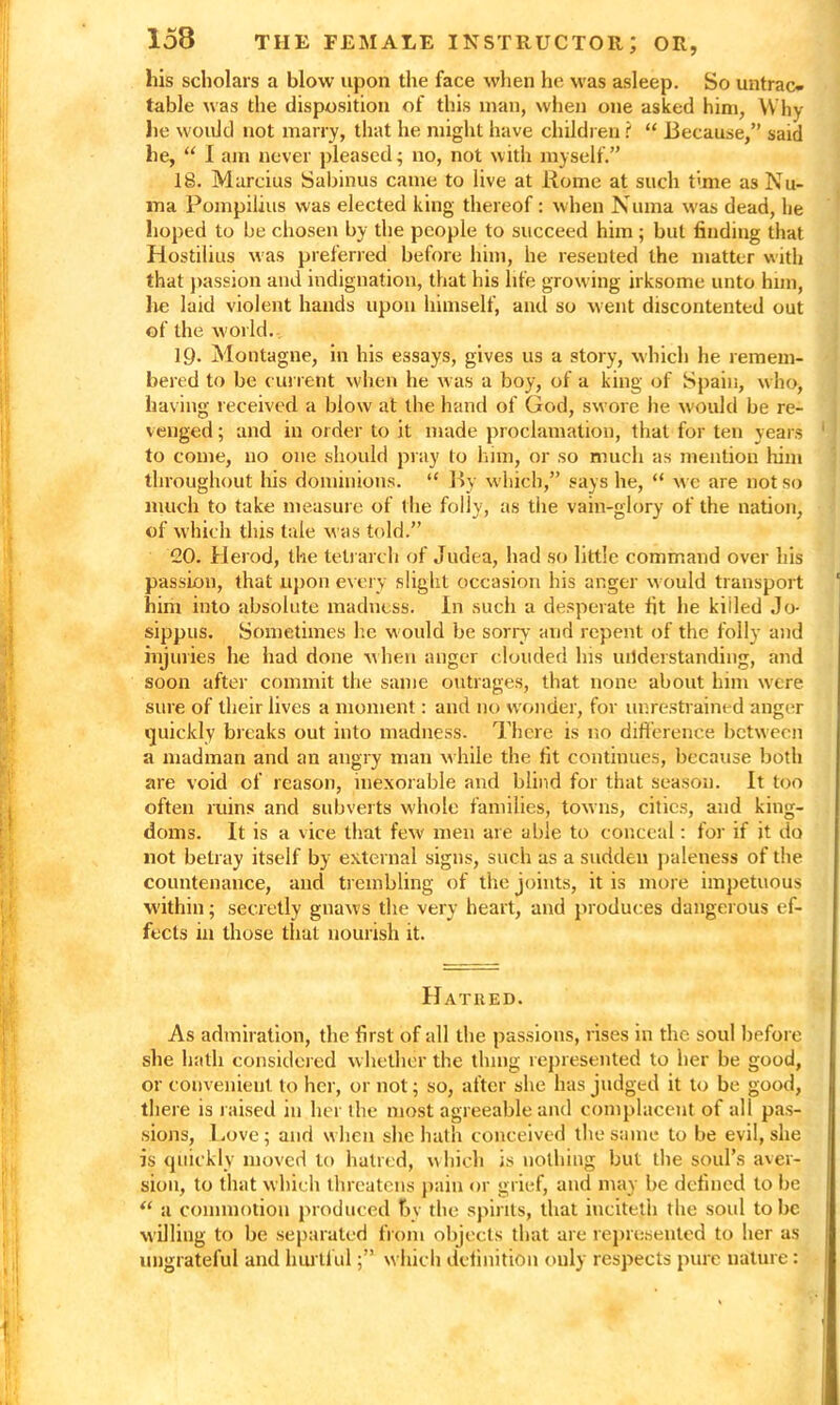 his scholars a blow upon the face when he was asleep. So untrac- table was the disposition of this man, when one asked him, Why lie would not many, that he might have children i “ Because,” said he, “ I am never pleased; no, not with myself.” 18. Mareius Sabinus came to live at Rome at such time as Nu- ma Pompilius was elected king thereof: when Numa was dead, lie lioped to be chosen by the people to succeed him ; but finding that Hostilius was preferred before him, he resented the matter with that passion and indignation, that his life growing irksome unto him, he laid violent hands upon himself, and so went discontented out of the world. 19. Montague, in his essays, gives 11s a story, which he remem- bered to be current when he was a boy, of a king of Spain, who, having received a blow at the hand of God, swore he would be re- venged ; and in order to it made proclamation, that for ten years ' ! to come, no one should pray to him, or so much as mention him throughout his dominions. “ By which,” says he, “ we are not so much to take measure of the folly, as the vain-glory of the nation, of which this tale was told.” CO. Herod, the telrarch of Judea, had so little command over his passion, that upon every slight occasion his anger would transport 1 him into absolute madness. In such a desperate fit he killed Jo- sippus. Sometimes lie would be sorry and repent of the folly and injuries he had done when anger clouded Ins understanding, and soon after commit the same outrages, that none about him were sure of their lives a moment: and no wonder, for unrestrained anger quickly breaks out into madness. There is no difference between a madman and an angry man while the fit continues, because both are void of reason, inexorable and blind for that season. It too often ruins and subverts whole families, towns, cities, and king- doms. It is a vice that few men are able to conceal: for if it do not betray itself by external signs, such as a sudden paleness of the countenance, and trembling of the joints, it is more impetuous within; secretly gnaws the very heart, and produces dangerous ef- fects in those that nourish it. Hatred. As admiration, the first of all the passions, rises in the soul before she hath considered whether the thing represented to her be good, or convenient to her, or not; so, after she has judged it to be good, there is raised in her the most agreeable and complacent of all pas- sions, Love; and when she hath conceived the same to be evil, she is quickly moved to hatred, which is nothing but the soul’s aver- sion, to that which threatens pain or grief, and may be defined to be “ a commotion produced by the spirits, that iuciteth the soul to be willing to be separated from objects that are represented to her as ungrateful and hurtfulwhich definition only respects pure nature: