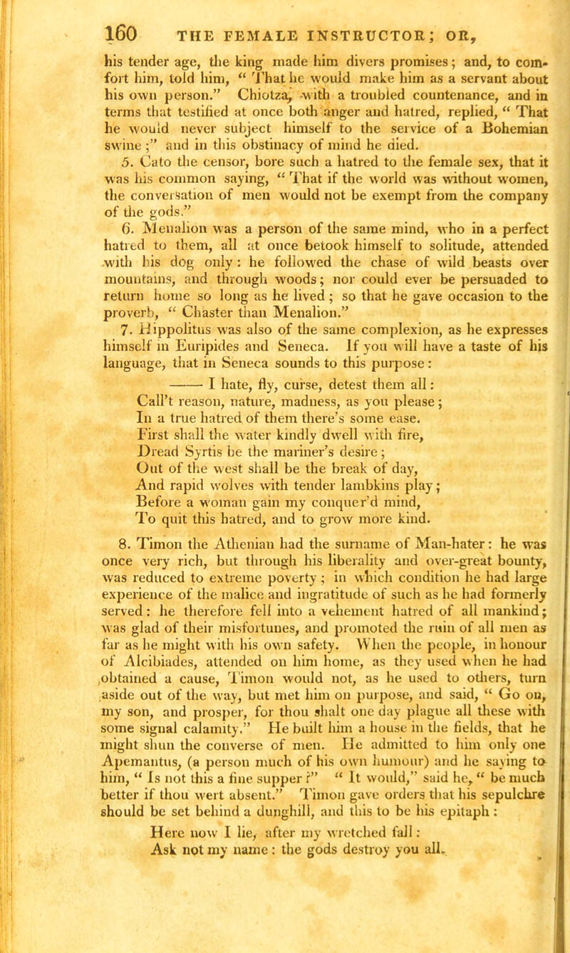 his tender age, the king made him divers promises; and, to com- fort him, told him, “ That lie would make him as a servant about his own person.” Chiotza, -with a troubled countenance, and in terms that testified at once both anger and hatred, replied, “ That he would never subject himself to the service of a Bohemian swine and in this obstinacy of mind he died. 5. Cato the censor, bore such a hatred to the female sex, that it was his common saying, “ That if the world was without women, the conversation of men would not be exempt from the company of die gods.” 6. Menahon w as a person of the same mind, who in a perfect hatred to them, all at once betook himself to solitude, attended .with his dog only : he followed the chase of wild beasts over mountains, and through woods; nor could ever be persuaded to return home so long as he lived; so that he gave occasion to the proverb, “ Chaster than Menalion.” 7- Hippolitus was also of the same complexion, as he expresses himself in Euripides and Seneca. If you will have a taste of his language, that in Seneca sounds to this purpose : I hate, fly, curse, detest them all: Call’t reason, nature, madness, as you please; In a true hatred of them there’s some ease. First shall the water kindly dwell with fire, Dread Syrtis be the mariner’s desire; Out of the west shall be the break of day, And rapid wolves with tender lambkins play; Before a woman gam my conquer’d mind, To quit this hatred, and to grow more kind. 8. Timon the Athenian had the surname of Man-hater: he was once very rich, but through his liberality and over-great bounty, was reduced to extreme poverty; in which condition he had large experience of the malice and ingratitude of such as he had formerly served : he therefore fell into a vehement hatred of all mankind; was glad of their misfortunes, and promoted the ruin of all men as far as he might with his ow n safety. When the people, in honour of Alcibiades, attended on him home, as they used w hen he had .obtained a cause, Timon would not, as he used to others, turn aside out of the way, but met him on purpose, and said, “ Go on, my son, and prosper, for thou shalt one day plague all these with some signal calamity.” He built him a house in the fields, that he might shun the converse of men. He admitted to him only one Apemantus, (a person much of his own humour) and he saying to him, “ Is not this a fine supper f” “ It would,” said he, “ be much better if thou wrert absent.” Timon gave orders that his sepulchre should be set behind a dunghill, and this to be his epitaph: Here now 1 lie, after my wretched fall : Ask not my name: the gods destroy you all-