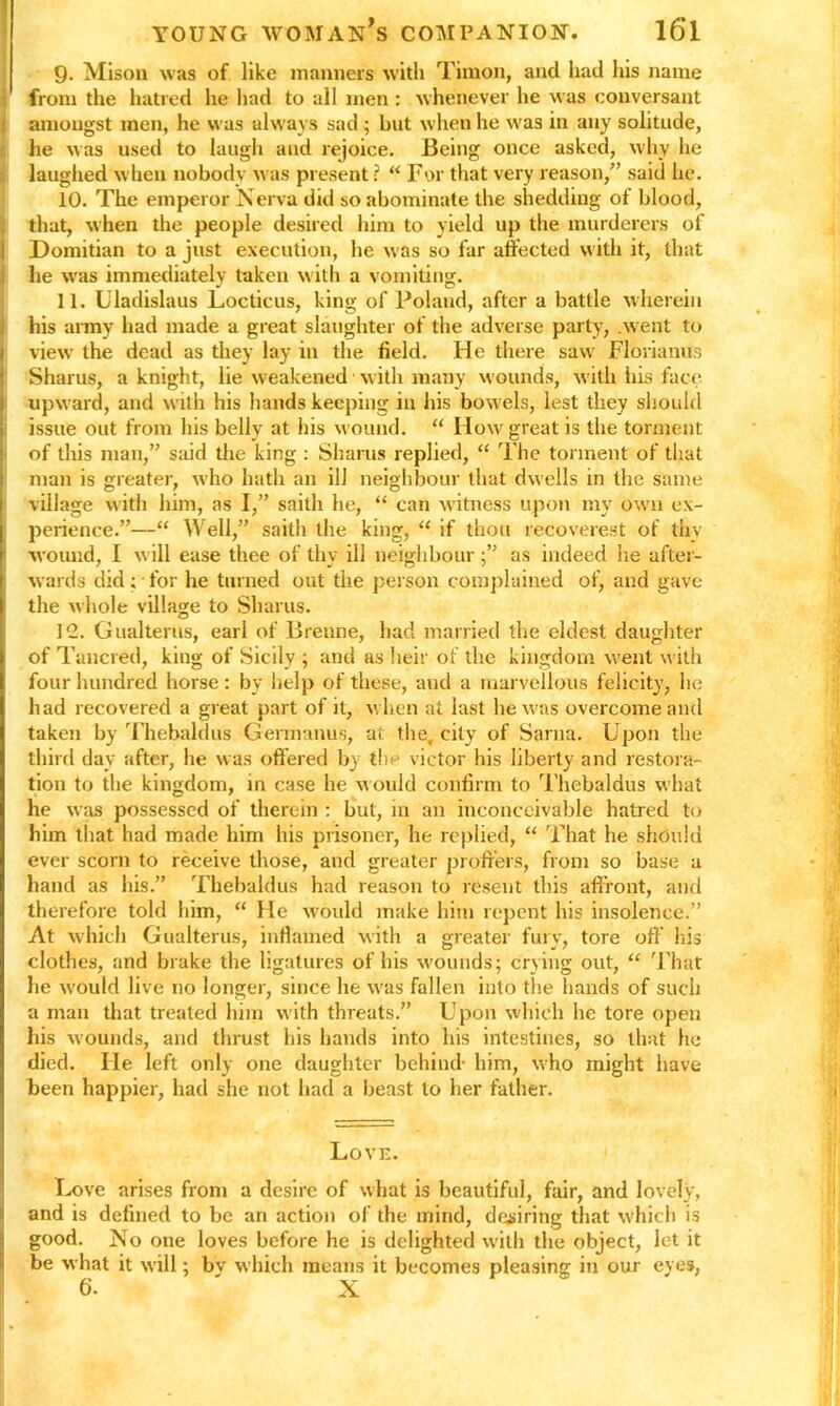 9- Mison was of like manners with Timon, and had his name from the hatred he had to all men : whenever he was conversant amongst men, he was always sad ; but when he was in any solitude, he was used to laugh and rejoice. Being once asked, why he laughed when nobody was present r “ For that very reason,” said he. 10. The emperor Nerva did so abominate the shedding of blood, !that, when the people desired him to yield up the murderers of Domitian to a just execution, he was so far affected with it, that he was immediately taken with a vomiting. 11. Uladislaus Locticus, king of Poland, after a battle wherein his army had made a great slaughter of the adverse party, .went to view the dead as they lay in the field. He there saw Florianus Sharus, a knight, lie weakened with many wounds, with his face upward, and with his hands keeping in his bowels, lest they should issue out from his belly at his wound. “ How' great is the torment of this man,” said the king : Sharus replied, “ The torment of that man is greater, w'ho hath an ill neighbour that dwells in the same village with him, as I,” saitli he, “ can witness upon my own ex- perience.”—“ Well,” saith the king, “ if thou recoverest of thy wound, I will ease thee of thy ill neighbour as indeed lie after- wards did; for he turned out the person complained of, and gave the whole village to Sharus. 12. Gualterus, earl of Brenne, had married the eldest daughter of Tancred, king of Sicily ; and as heir of the kingdom went with four hundred horse: by help of these, and a marvellous felicity, he had recovered a great part of it, when at last he was overcome and taken by Thebaldus Germanus, at the. city of Sarna. Upon the third day after, he was offered by tin victor his liberty and restora- tion to the kingdom, in case he would confirm to Thebaldus what he was possessed of therein : but, in an inconceivable hatred to him that had made him his prisoner, he replied, “ That he should ever scorn to receive those, and greater proffers, from so base a hand as his.” Thebaldus had reason to resent this affront, and therefore told him, “ He would make him repent his insolence.” At which Gualterus, inflamed with a greater fury, tore oft’ his clothes, and brake the ligatures of his wounds; crying out, “ That he would live no longer, since he was fallen into the hands of such a man that treated him with threats.” Upon which he tore open his wounds, and thrust his hands into his intestines, so that he died. He left only one daughter behind- him, who might have been happier, had she not had a beast to her father. Love. Love arises from a desire of what is beautiful, fair, and lovely, and is defined to be an action of the mind, desiring that which is good. No one loves before he is delighted with the object, let it be what it will; by which means it becomes pleasing in our eyes,