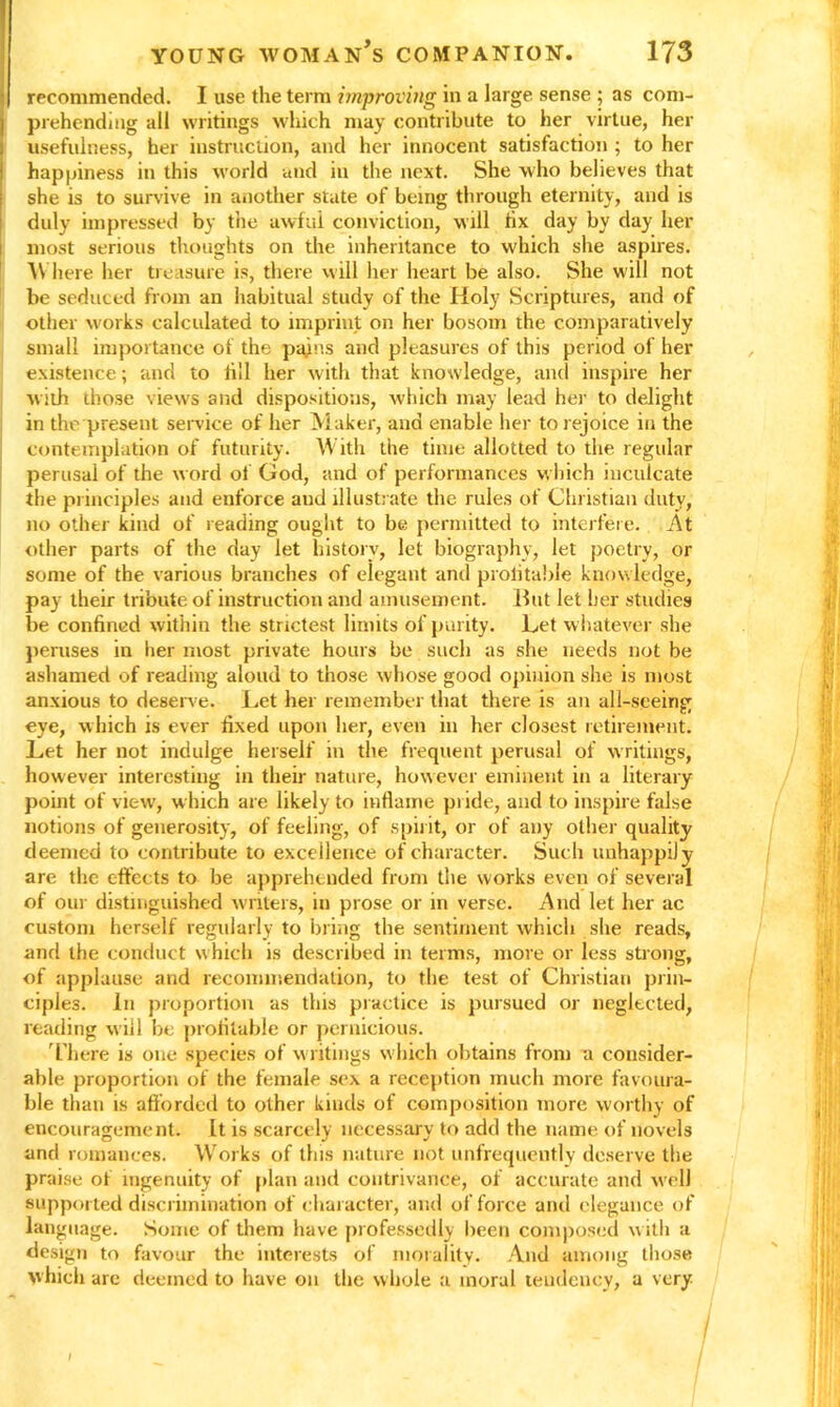 recommended. I use the term improving in a large sense ; as com- prehending all writings which may contribute to her virtue, her usefulness, her instruction, and her innocent satisfaction ; to her happiness in this world and in the next. She who believes that she is to survive in another state of being through eternity, and is duly impressed by the awful conviction, will fix day by day her most serious thoughts on the inheritance to which she aspires. W here her treasure is, there will her heart be also. She will not be seduced from an habitual study of the Holy Scriptures, and of other works calculated to imprint on her bosom the comparatively small importance of the pains and pleasures of this period of her existence; and to fill her with that knowledge, and inspire her with those views and dispositions, which may lead her to delight in the present service of her Maker, and enable her to rejoice in the contemplation of futurity. With the time allotted to the regular perusal of the word of God, and of performances which inculcate the principles and enforce aud illustrate the rules of Christian duty, no other kind of reading ought to be permitted to interfere. At other parts of the day let history, let biography, let poetry, or some of the various branches of elegant and prolitable knowledge, pay their tribute of instruction and amusement. Hut let her studies be confined within the strictest limits of purity. Let whatever she peruses in her most private hours be such as she needs not be ashamed of reading aloud to those whose good opinion she is most anxious to deserve. Let her remember that there is an all-seeing eye, which is ever fixed upon her, even in her closest retirement. Let her not indulge herself in the frequent perusal of writings, however interesting in their nature, however eminent in a literary point of view, which are likely to inflame pride, and to inspire false notions of generosity, of feeling, of spirit, or of any other quality deemed to contribute to excellence of character. Such unhappily are the effects to be apprehended from the works even of several of our distinguished writers, in prose or in verse. And let her ac custom herself regularly to bring the sentiment which she reads, and the conduct which is described in terms, more or less strong, of applause and recommendation, to the test of Christian prin- ciples. In proportion as this practice is pursued or neglected, reading will be prolitable or pernicious. There is one species of writings which obtains from a consider- able proportion of the female sex a reception much more favoura- ble than is afforded to other kinds of composition more worthy of encouragement. It is scarcely necessary to add the name of novels and romances. Works of this nature not unfrequently deserve the praise of ingenuity of plan and contrivance, of accurate and well supported discrimination of character, and of force and elegance of language. Some of them have professedly been composed with a design to favour the interests of morality. And among those which arc deemed to have on the whole a moral tendency, a very