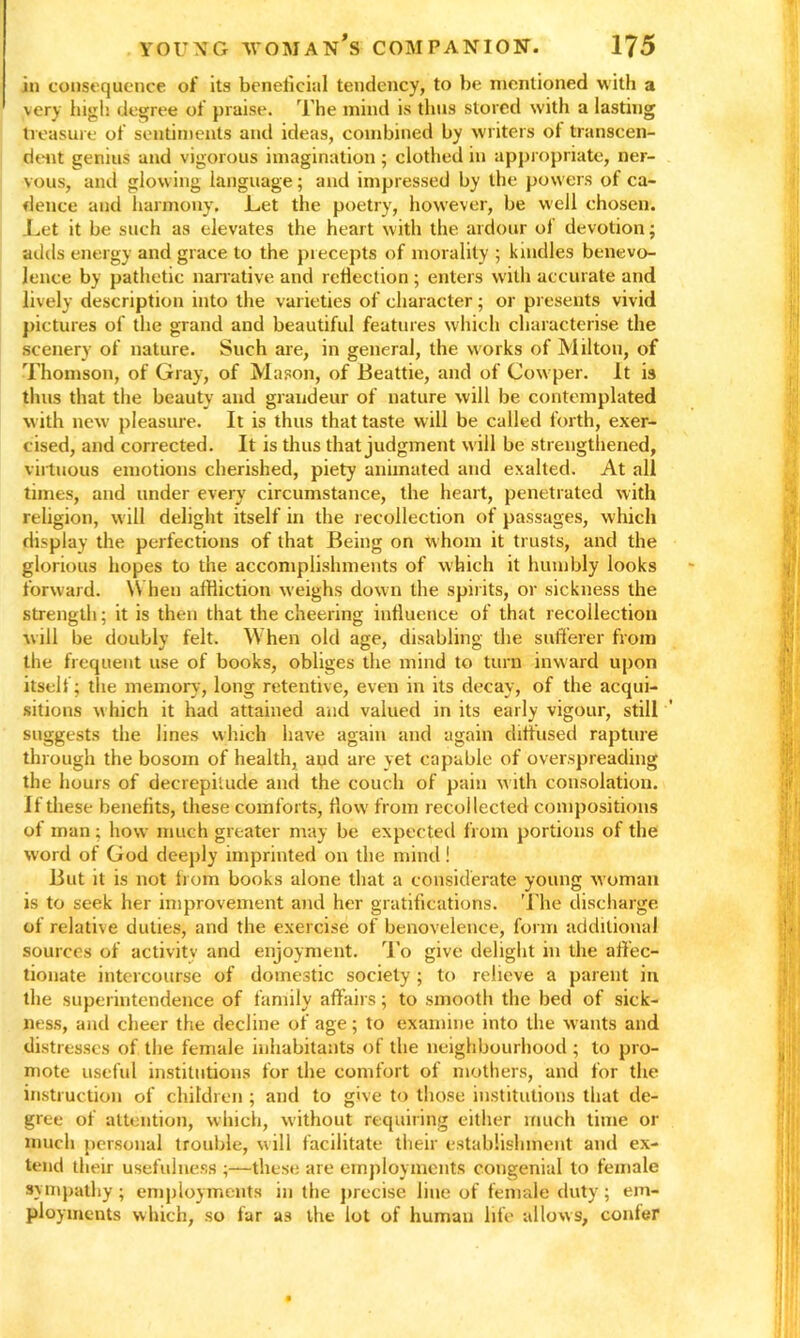 in consequence of its beneficial tendency, to be mentioned with a very high degree of praise. The mind is thus stored with a lasting treasure of sentiments and ideas, combined by writers of transcen- dent genius and vigorous imagination ; clothed in appropriate, ner- vous, and glowing language; and impressed by the powers of ca- dence and harmony. Let the poetry, however, be well chosen. Let it be such as elevates the heart with the ardour of devotion; adds energy and grace to the precepts of morality ; kindles benevo- lence by pathetic narrative and reflection ; enters with accurate and lively description into the varieties of character; or presents vivid pictures of the grand and beautiful features which characterise the scenery of nature. Such are, in general, the works of Milton, of Thomson, of Gray, of Mason, of Beattie, and of Cowper. It is thus that the beauty and grandeur of nature will be contemplated with new pleasure. It is thus that taste will be called forth, exer- cised, and corrected. It is thus that judgment will be strengthened, virtuous emotions cherished, piety animated and exalted. At all times, and under every circumstance, the heart, penetrated with religion, will delight itself in the recollection of passages, which display the perfections of that Being on w hom it trusts, and the glorious hopes to the accomplishments of which it humbly looks forward. When affliction weighs down the spirits, or sickness the strength; it is then that the cheering influence of that recollection will be doubly felt. When old age, disabling the sufferer from the frequent use of books, obliges the mind to turn inward upon itself; the memory, long retentive, even in its decay, of the acqui- sitions which it had attained and valued in its early vigour, still suggests the lines which have again and again diffused rapture through the bosom of health, aud are yet capable of overspreading the hours of decrepitude and the couch of pain with consolation. If these benefits, these comforts, flow from recollected compositions of man; how much greater may be expected from portions of the word of God deeply imprinted on the mind! But it is not horn books alone that a considerate young woman is to seek her improvement and her gratifications. The discharge of relative duties, and the exercise of benovelence, form additional sources of activity and enjoyment. To give delight in the affec- tionate intercourse of domestic society; to relieve a parent in the superintendence of family affairs; to smooth the bed of sick- ness, and cheer the decline of age; to examine into the wants and distresses of the female inhabitants of the neighbourhood ; to pro- mote useful institutions for the comfort of mothers, and for the instruction of children ; and to give to those institutions that de- gree of attention, which, without requiring either much time or much personal trouble, will facilitate their establishment and ex- tend their usefulness ;—these are employments congenial to female sympathy ; employments in the precise line of female duty; em- ployments which, so far as the lot of human life allows, confer