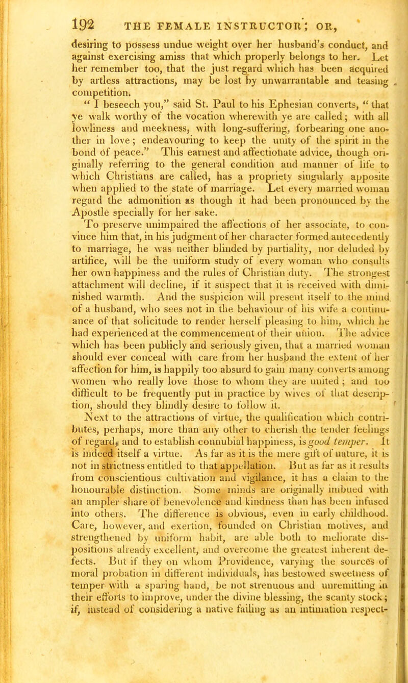 desiring to possess undue weight over her husband’s conduct, and against exercising amiss that which properly belongs to her. Let her remember too, that the just regard which has been acquired by artless attractions, may be lost by unwarrantable and teasing . competition^ “ I beseech you,” said St. Paul to his Ephesian converts, “ that ye walk worthy of the vocation wherewith ye are called; with all lowliness and meekness, with long-suffering, forbearing one ano- ther in love ; endeavouring to keep the unity of the spirit in the bond Of peace.” This earnest and affectionate advice, though ori- ginally referring to the general condition and manner of life to which Christians are called, has a propriety singularly apposite when applied to the state of marriage. Let every married woman regai d the admonition as though it had been pronounced by the Apostle specially for her sake. To preserve unimpaired the affections of her associate, to con- vince him that, in his judgment of her character formed antecedently to marriage, he was neither blinded by partiality, nor deluded by artifice, will be the uniform study of every woman who consults her own happiness and the rules of Christian duty. The strongest attachment will decline, if it suspect that it is received with dimi- nished warmth. And the suspicion will present itself to the mind of a husband, who sees not in the behaviour of his wife a continu- ance of that solicitude to render herself pleasing to him, which lie had experienced at the commencement of their union. The advice which has been publicly and seriously given, that a married woman should ever conceal with care from her husband the extent of her affection for him, is happily too absurd to gain many converts among women w ho really love those to whom they are united ; and too difficult to be frequently put in practice by wives of that descrip- tion, should they blindly desire to follow it. Next to the attractions of virtue, the qualification which contri- butes, perhaps, more than any other to cherish the tender feelings of regard, and to establish connubial happiness, is good temper. It is indeed itself a virtue. As far as it is the mere gift of nature, it is not in strictness entitled to that appellation. Hut as far as it results from conscientious cultivation and vigilance, it has a claim to the honourable distinction. Some minds are originally imbued with an ampler share of benevolence and kindness than has been infused into others. The difference is obvious, even in early childhood. Care, however, and exertion, founded on Christian motives, and strengthened by uniform habit, are able both to meliorate dis- positions already excellent, and overcome the greatest inherent de- fects. Hut if they on whom Providence, varying the sources of moral probation in different individuals, has bestowed sweetness of temper with a sparing hand, be not streuuous and unremitting iu their efforts to improve, under the divine blessing, the scanty slock; if^ instead of considering a native failing as an intimation respect-