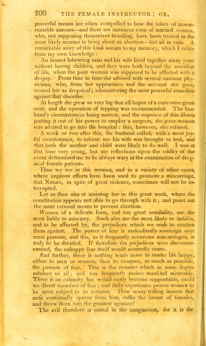 powerful means are often compelled to bear the token of unwar- rantable amours—and there are instances even of married women, who, not supposing themselves breeding, have been treated in the most likely manner to bring about an abortion—but all in vain. A remarkable story of this kind occurs to my memory, which I relate from my own knowledge : An honest labouring man and his wife lived together many years without having children, and they were both beyond the meridian of life, when the poor woman was supposed to be afflicted with a dropsy. From time to time she advised with several eminent phy- sicians, who, from her appearance and the account she gave, treated her as dropsical; administering the most powerful remedies against that disorder. At length she grew so very big that all hopes of a cure were given over, and the operation of tapping was recommended. The hus- band’s circumstances being narrow, and the expence of this illness putting it out of his povver to employ a surgeon, the poor woman was advised to go into the hospital: this, however, she refused. A week or two after this, the husband called, with a most joy- ful countenance, to inform me his wife was brought to bed, and that both the mother and child were likely to do well. I was at that time very young, but my reflections upon the oddity of the event determined me to be always wary in the examination of drop- sical female patients. Thus we see in this woman, and in a variety of other cases, where impious efforts have been used to promote a miscarriage, that Nature, in spite of great violence, sometimes will not be in- terrupted. Let us- then aim at assisting her in this great work, where the constitution appears not able to go through with it; and point out the most rational means to prevent abortion. Women of a delicate form, and too great sensibility, are the most liable to miscarry. Such also are the most likely to imbibe, and to be affected by, the prejudices which we wish to caution them against. The power of fear is undoubtedly sovereign over most persons, and this, as it frequently occasions miscarriages, is truly to be dreaded. If therefore the prejudices were discounte- nanced, the unhappy fear itself would assuredly cease. And further, there is nothing tends more to render life happy, either to men or women, than to conquer, as much as possible, the passion of fear. This is the monster which in some degree subdues us all; and too frequently makes mankind miserable. There is no calamity but would easily become supportable, could we divest ourselves of fear ; and daily experience proves women to be most subject to its tortures. llow many trifling insects that until continually spurns from him, ruffle the breast of females, and throw them into the greatest agonies ! \ The evil therefore is seated in the imagination, for it is the