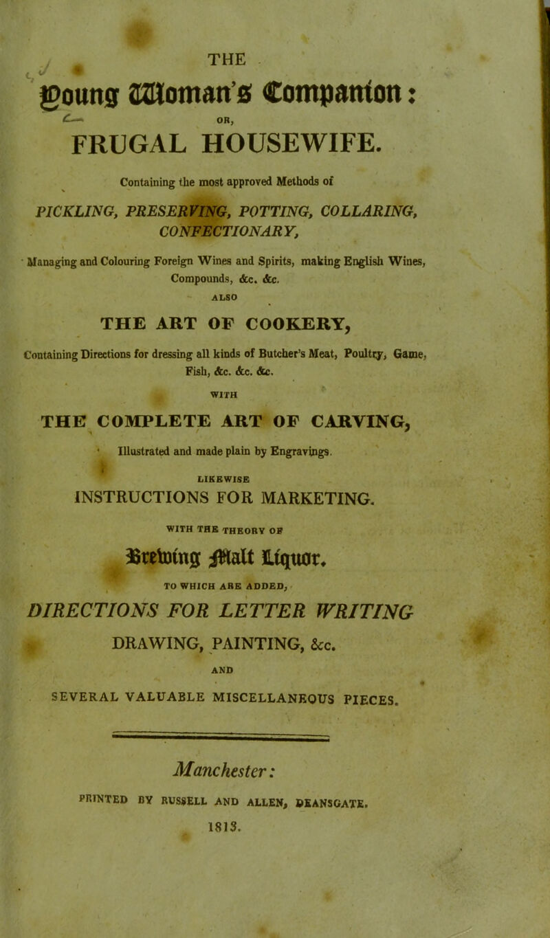 THE goung aaioman’s Companion OR, FRUGAL HOUSEWIFE. Containing the most approved Methods of PICKLING, PRESERVING, POTTING, COLLARING, CONFECTIONARY, Managing and Colouring Foreign Wines and Spirits, making English Wines, Compounds, &c. Ac. ALSO THE ART OF COOKERY, Containing Directions for dressing all kinds of Butcher’s Meat, Poultry, Game, Fish, Ac. Ac. Ac. WITH THE COMPLETE ART OF CARVING, * Illustrated and made plain by Engravings. , LIKEWISE INSTRUCTIONS FOR MARKETING. WITH THE THEORY OK Bcetoing jWalt Liquor. TO WHICH ARE ADDED, DIRECTIONS FOR LETTER WRITING DRAWING, PAINTING, &c. AND SEVERAL VALUABLE MISCELLANEOUS PIECES. Manchester: PRINTED BY RUSSELL AND ALLEN, DEANSGATE. 1813. ♦ ♦