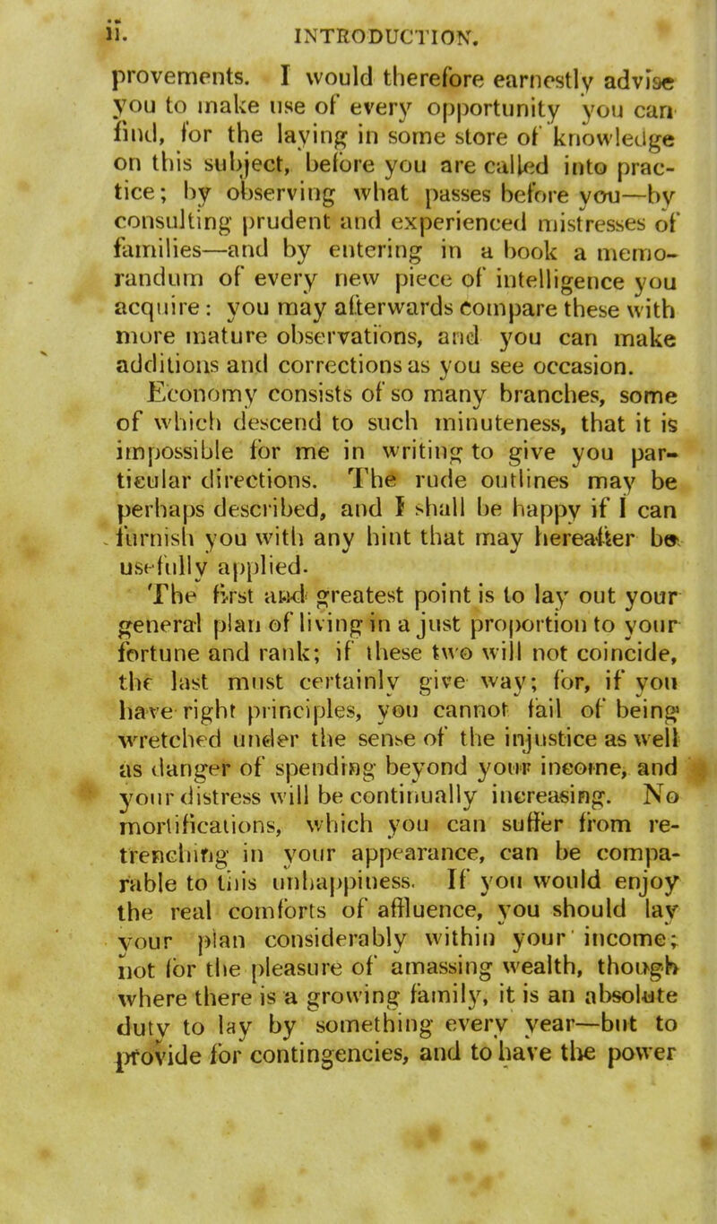 provements. I would therefore earnestly advise you to make use of every opportunity you can find, for the laying in some store of knowledge on this subject, before you are called into prac- tice; by observing what passes before you—by consulting prudent and experienced mistresses of families—and by entering in a hook a memo- randum of every new piece of intelligence you acquire : you may afterwards compare these with more mature observations, and you can make additions and corrections as you see occasion. Economy consists of so many branches, some of which descend to such minuteness, that it is impossible for me in writing to give you par- ticular directions. The rude outlines may be perhaps described, and I shall he happy if I can * furnish you with any hint that may hereafter b» usefully applied. The first and' greatest point is to lay out your general plan of living in a just proportion to your fortune and rank; if these two will not coincide, the last must certainly give way; for, if you have right principles, you cannot fail of being wretched under the sense of the injustice as well as danger of spending beyond your income, and your distress will be continually increasing. No mortifications, which you can suffer from re- trenching in your appearance, can be compa- rable to this unhappiness. If you would enjoy the real comforts of affluence, you should lav vour plan considerably within your income; not for the pleasure of amassing wealth, though where there is a growing family, it is an absolute duty to lay by something every year—but to provide for contingencies, and to have the power