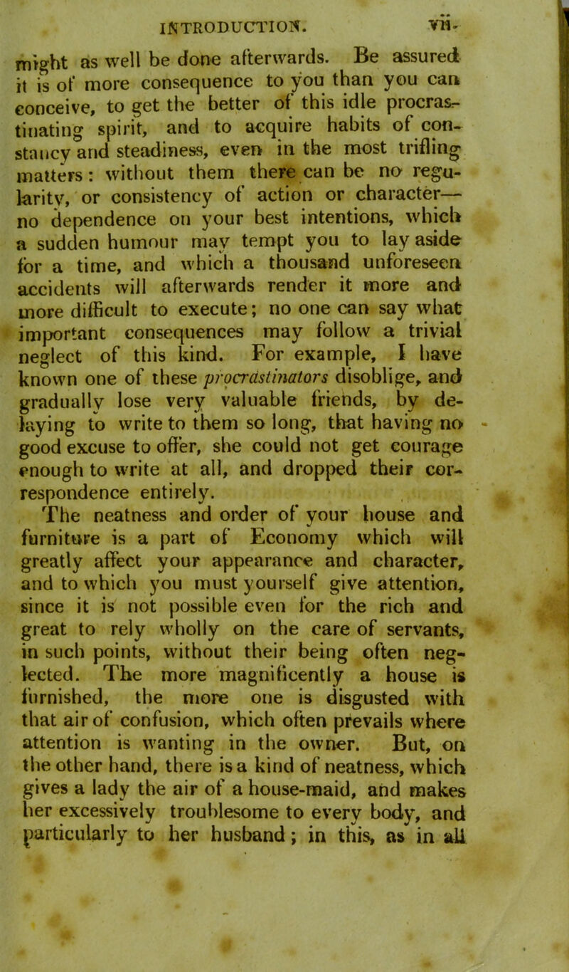 might as well be done afterwards. Be assured it is of more consequence to you than you can conceive, to get the better of this idle procrasr- tinating spirit, and to acquire habits of con- stancy and steadiness, even in the most trifling matters: without them there can be no regu- larity, or consistency of action or character— no dependence on your best intentions, which a sudden humour may tempt you to lay aside for a time, and which a thousand unforeseen accidents will afterwards render it more and more difficult to execute; no one can say what important consequences may follow a trivial neglect of this kind. For example, I have known one of these procrastinators disoblige, and gradually lose very valuable friends, by de- laying to write to them so long, that having no good excuse to offer, she could not get courage enough to write at all, and dropped their cor- respondence entirely. The neatness and order of your house and furniture is a part of Economy which will greatly affect your appearance and character, and to which you must yourself give attention, since it is not possible even for the rich and great to rely wholly on the care of servants, in such points, without their being often neg- lected. The more magnificently a house is furnished, the more one is disgusted with that air of confusion, which often prevails where attention is wanting in the owner. But, on the other hand, there is a kind of neatness, which gives a lady the air of a house-maid, and makes her excessively troublesome to every body, and particularly to her husband; in this, as in all