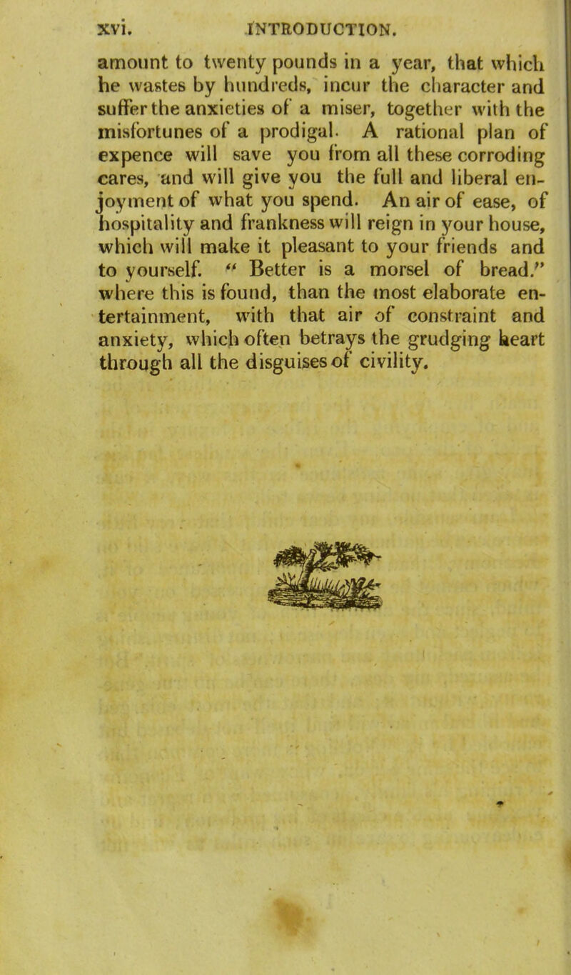 amount to twenty pounds in a year, that which he wastes by hundreds, incur the character and suffer the anxieties of a miser, together with the misfortunes of a prodigal. A rational plan of ex pence will save you from all these corroding cares, and will give you the full and liberal en- joyment of what you spend. An air of ease, of hospitality and frankness will reign in your house, which will make it pleasant to your friends and to yourself. “ Better is a morsel of bread/’ where this is found, than the most elaborate en- tertainment, with that air of constraint and anxiety, which often betrays the grudging heart through all the disguises of civility.