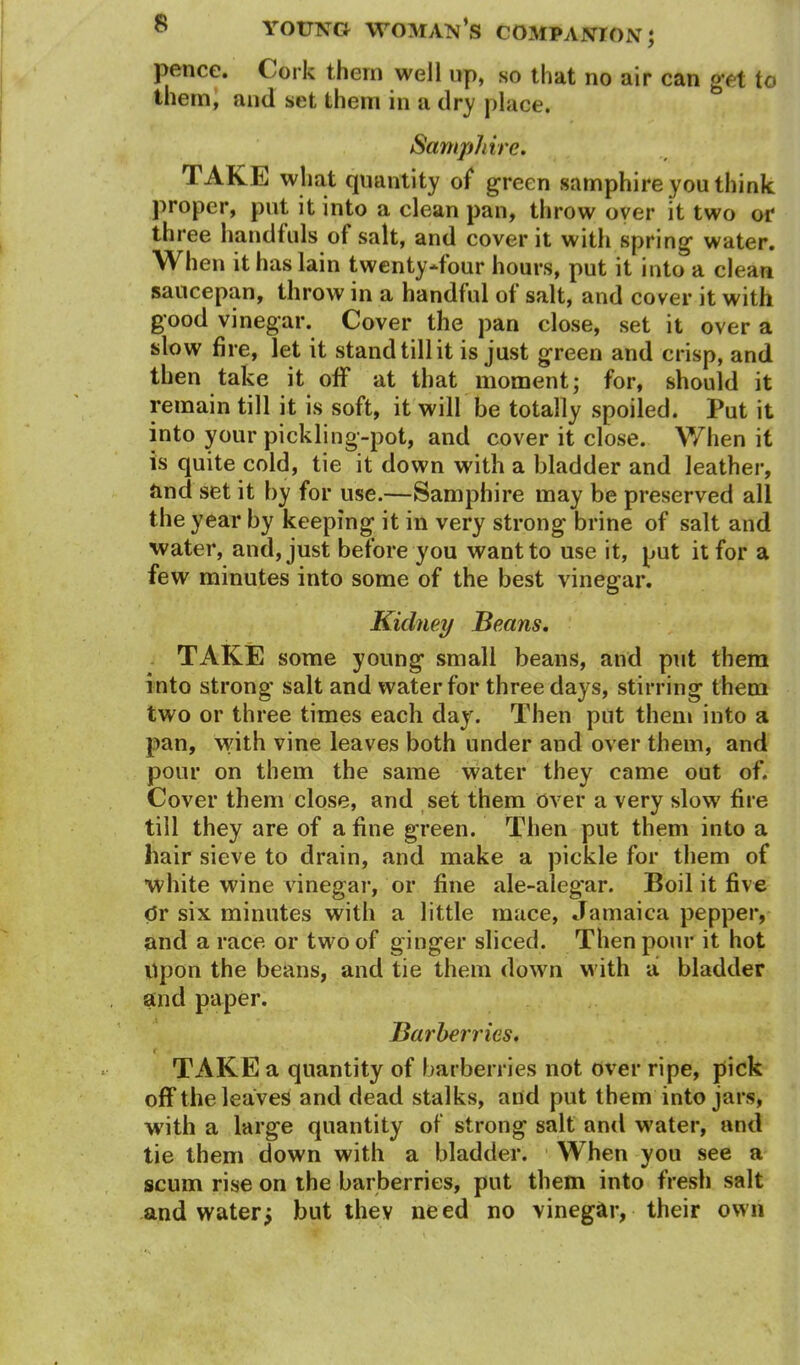 pence. Cork them well up, so that no air can get to them, and set them in a dry place. Samphire. TAKE what quantity of green samphire you think proper, put it into a clean pan, throw over it two or three handfuls of salt, and cover it with spring water. When it has lain twenty-four hours, put it into a clean saucepan, throw in a handful of salt, and cover it with good vinegar. Cover the pan close, set it over a slow fire, let it stand till it is just green and crisp, and then take it off at that moment; for, should it remain till it is soft, it will be totally spoiled. Put it into your pickling-pot, and cover it close. When it is quite cold, tie it down with a bladder and leather, and set it by for use.—Samphire may be preserved all the year by keeping it in very strong brine of salt and water, and, just before you want to use it, put it for a few minutes into some of the best vinegar. Kidney Beans. TAKE some young small beans, and put them into strong salt and water for three days, stirring them two or three times each day. Then put them into a pan, with vine leaves both under and over them, and pour on them the same water they came out of. Cover them close, and set them over a very slow fire till they are of a fine green. Then put them into a hair sieve to drain, and make a pickle for them of white wine vinegar, or fine ale-alegar. Boil it five dr six minutes with a little mace, Jamaica pepper, and a race or two of ginger sliced. Then pour it hot Upon the beans, and tie them down with a bladder and paper. Barberries. r TAKE a quantity of barberries not over ripe, pick off the leaves and dead stalks, and put them into jars, with a large quantity of strong salt and water, and tie them down with a bladder. When you see a scum rise on the barberries, put them into fresh salt and water j but they need no vinegar, their own