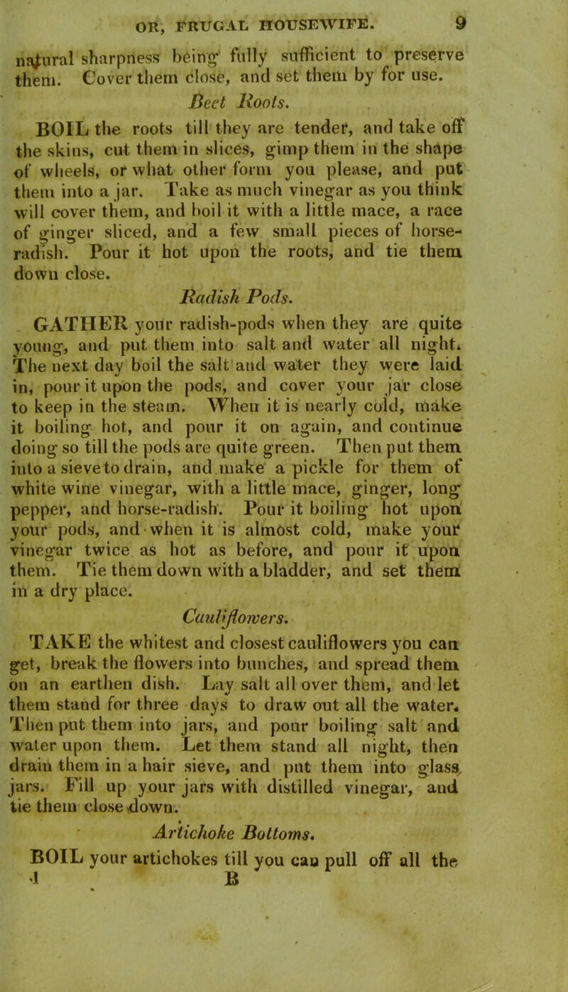 ritriural sharpness being fully sufficient to preserve them. Cover them close, and set them by for use. Beet Boots. BOIL the roots till they are tender, and take off the skins, cut them in slices, gimp them in the shape of wheels, or what other form you please, and put them into a jar. Take as much vinegar as you think will cover them, and boil it with a little mace, a race of ginger sliced, and a few small pieces of horse- radish. Pour it hot upon the roots, and tie them down close. Radish Pods. GATHER your radish-pods when they are quite young, and put them into salt and water all night* The next day boil the salt and water they were laid in, pour it upon the pods, and cover your jar close to keep in the steam. When it is nearly cold, make it boiling hot, and pour it on again, and continue doing so till the pods are quite green. Then put them into a sieve to drain, and make a pickle for them of white wine vinegar, with a little mace, ginger, long pepper, and horse-radish. Pour it boiling hot upon your pods, and when it is almost cold, make your vinegar twice as hot as before, and pour it upon them. Tie them down with a bladder, and set them in a dry place. Cauliflowers. TAKE the whitest and closest cauliflowers you can get, break the flowers into bunches, and spread them on an earthen dish. Lay salt all over them, and let them stand for three days to draw out all the w'ater. Then put them into jars, and pour boiling salt and water upon them. Let them stand all night, then drain them in a hair sieve, and put them into glass, jars. Fill up your jars with distilled vinegar, and tie them closedown. Artichoke Bottoms. BOIL your artichokes till you cau pull off all the l B