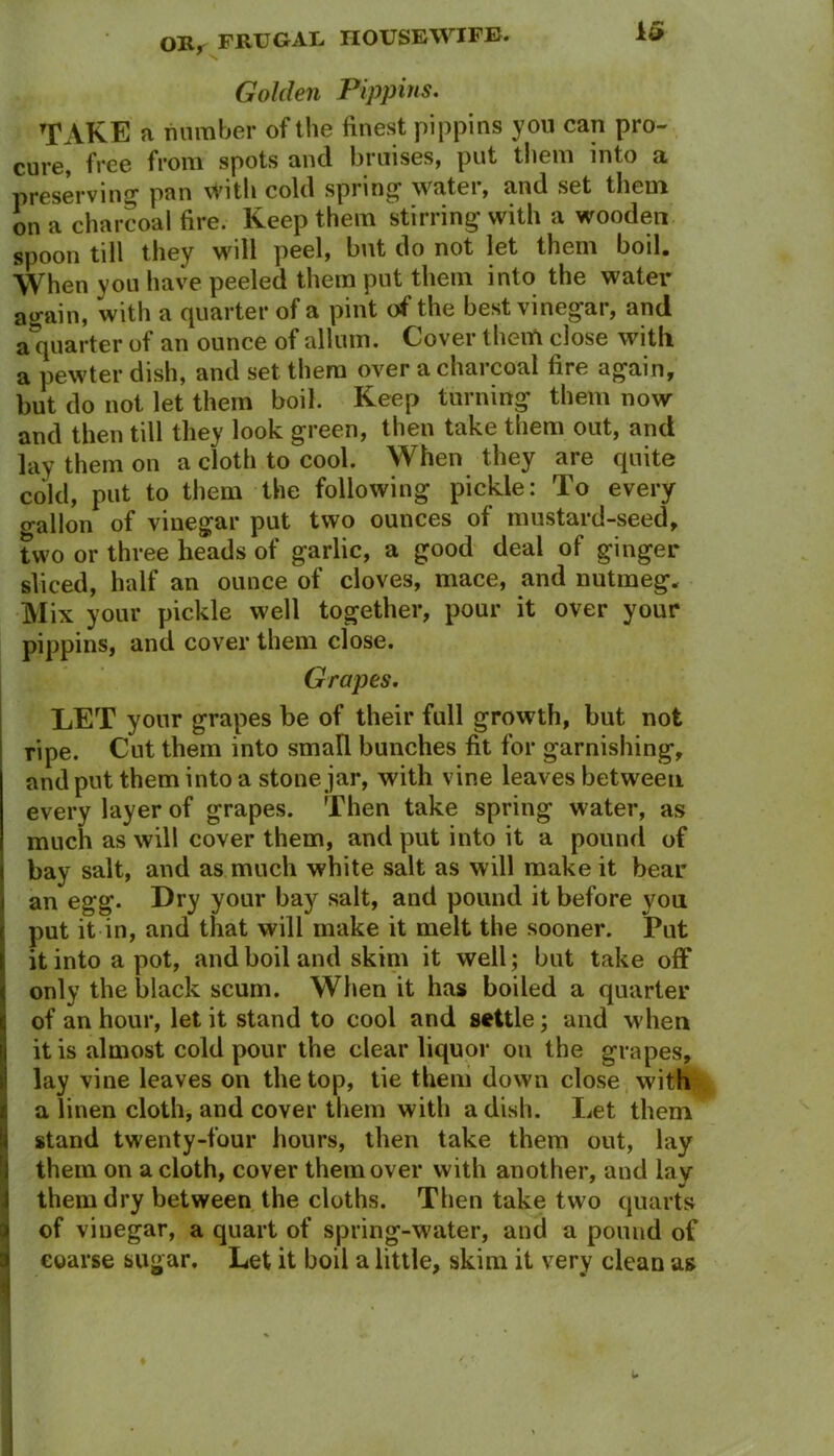 Golden Pippins. TAKE a number of the finest pippins you can pro- cme, free from spots and bruises, put them into a preserving- pan with cold spring- water, and set them on a charcoal fire. Keep them stirring with a wooden spoon till they will peel, but do not let them boil. When you have peeled them put them into the water again, with a quarter of a pint of the best vinegar, and a quarter of an ounce of allum. Cover them close with a pewter dish, and set them over a charcoal fire again, but do not let them boil. Keep turning them now and then tdl they look green, then take them out, and lay them on a cloth to cool. When they are quite cold, put to them the following pickle: To every o-alion of vinegar put two ounces of mustard-seed, two or three heads of garlic, a good deal of ginger sliced, half an ounce of cloves, mace, and nutmeg. Mix your pickle well together, pour it over your pippins, and cover them close. Grapes. LET your grapes be of their full growth, but not ripe. Cut them into small bunches fit for garnishing, and put them into a stone jar, with vine leaves between every layer of grapes. Then take spring water, as much as will cover them, and put into it a pound of bay salt, and as much white salt as will make it bear an egg. Dry your bay salt, and pound it before you put it in, and that will make it melt the sooner. Put it into a pot, and boil and skim it well; but take off ionly the black scum. When it has boiled a quarter of an hour, let it stand to cool and settle; and when it is almost cold pour the clear liquor on the grapes, lay vine leaves on the top, tie them down close with | a linen cloth, and cover them with a dish. Let them stand twenty-four hours, then take them out, lay them on a cloth, cover them over with another, and lay them dry between the cloths. Then take two quarts of viuegar, a quart of spring-water, and a pound of coarse sugar. Let it boil a little, skim it very clean as